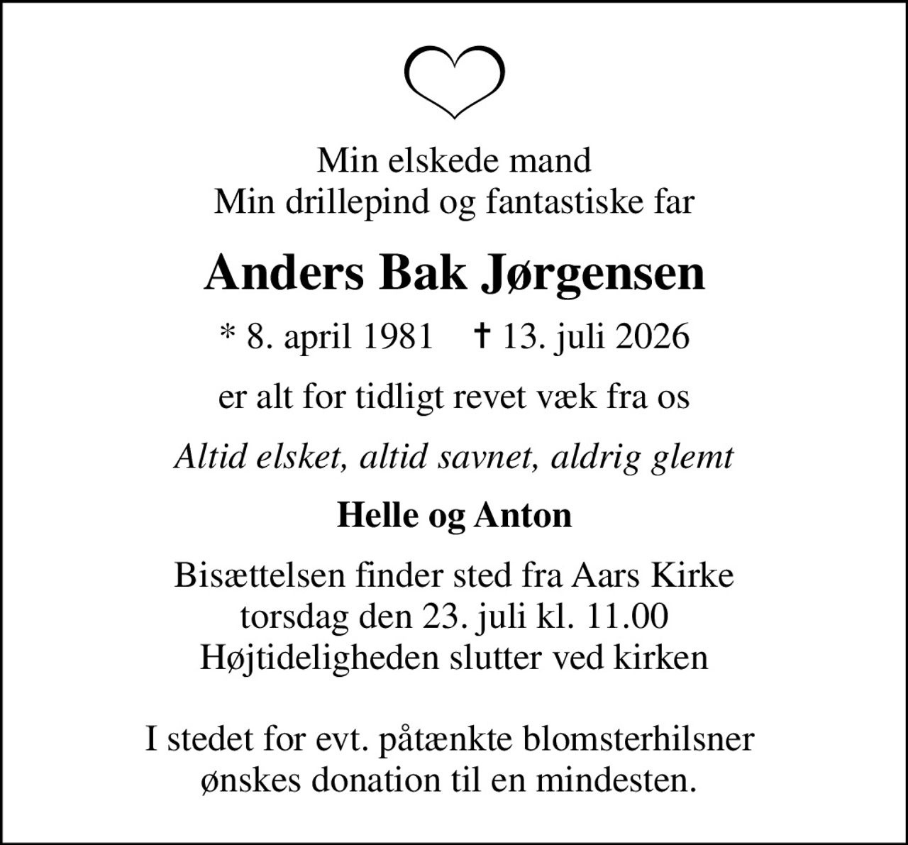 Min elskede mand Min drillepind og fantastiske far
Anders Bak Jørgensen
* 8. april 1981    ✝ 13. juli 2026
er alt for tidligt revet væk fra os
Altid elsket, altid savnet, aldrig glemt
Helle og Anton
Bisættelsen finder sted fra Aars Kirke  torsdag den 23. juli kl. 11.00  Højtideligheden slutter ved kirken  I stedet for evt. påtænkte blomsterhilsner  ønskes donation til en mindesten.