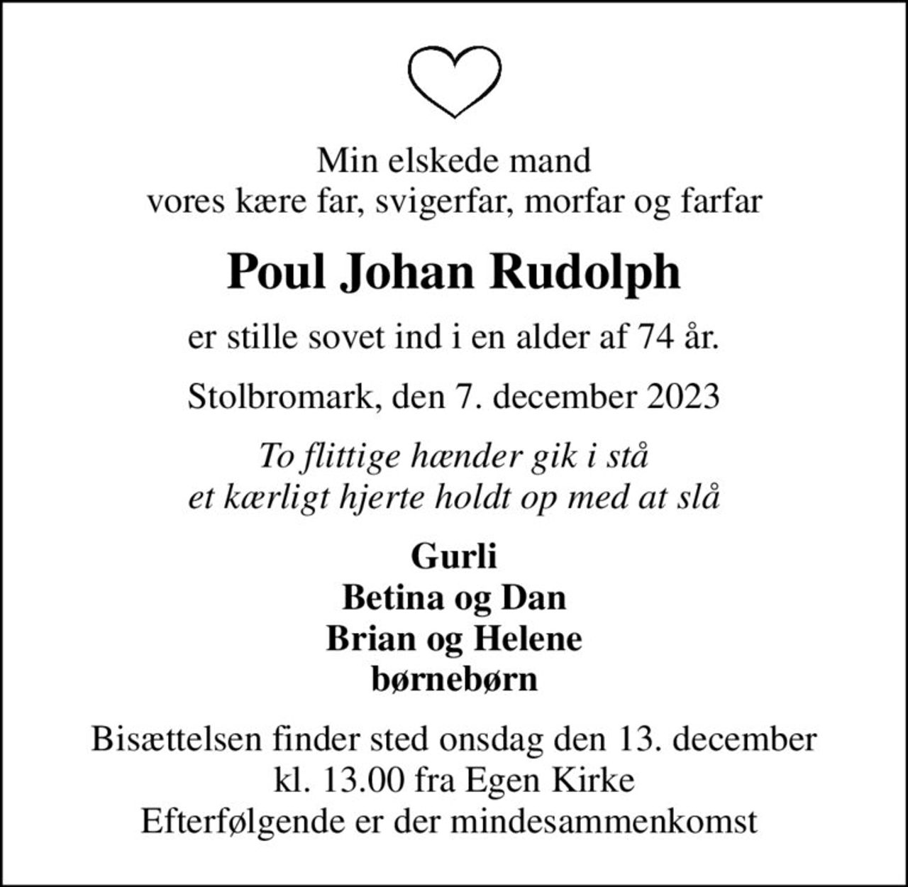 Min elskede mand vores kære far, svigerfar, morfar og farfar
Poul Johan Rudolph
er stille sovet ind i en alder af 74 år.
Stolbromark, den 7. december 2023
To flittige hænder gik i stå et kærligt hjerte holdt op med at slå
Gurli Betina og Dan Brian og Helene børnebørn
Bisættelsen finder sted onsdag den 13. december kl. 13.00 fra Egen Kirke Efterfølgende er der mindesammenkomst