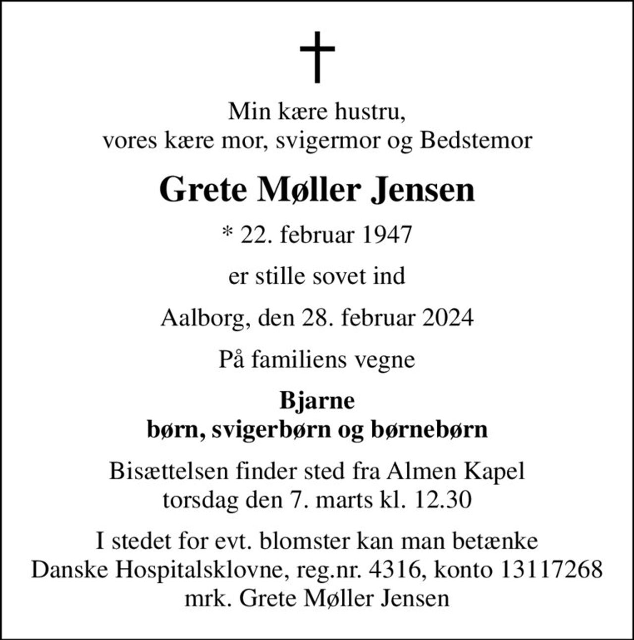 Min kære hustru, vores kære mor, svigermor og Bedstemor
Grete Møller Jensen
* 22. februar 1947
er stille sovet ind
Aalborg, den 28. februar 2024
På familiens vegne
Bjarne børn, svigerbørn og børnebørn
Bisættelsen finder sted fra Almen Kapel  torsdag den 7. marts kl. 12.30 
I stedet for evt. blomster kan man betænke
					Danske Hospitalsklovne reg.4316,konto13117268mrk. Grete
					Møller Jensen