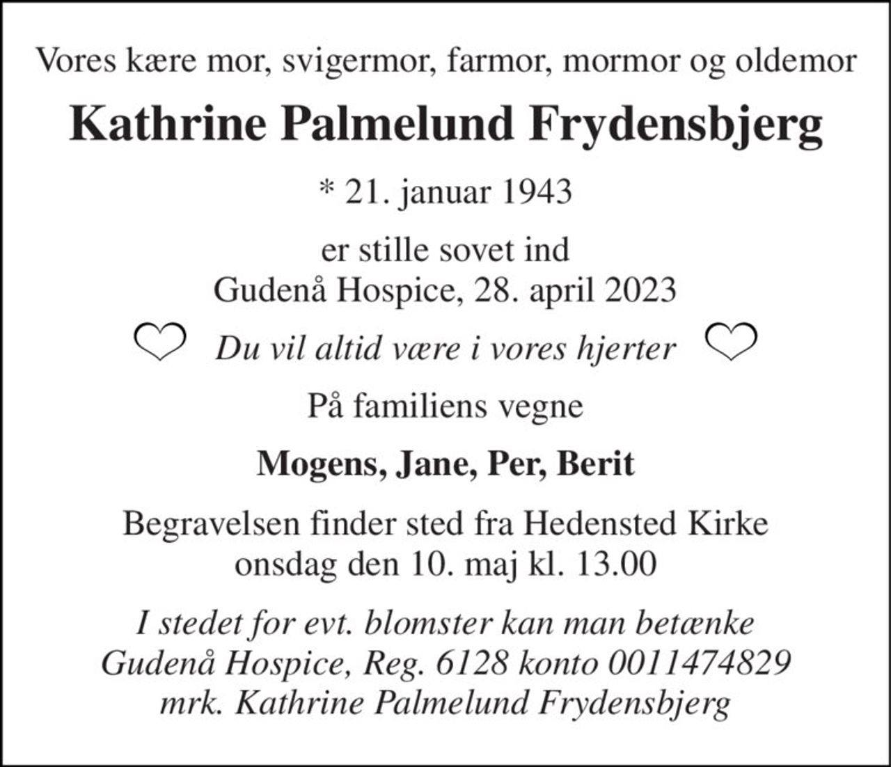 Vores kære mor, svigermor, farmor, mormor og oldemor 
Kathrine Palmelund Frydensbjerg 
*​ 21. januar 1943 
er stille sovet ind Gudenå Hospice, 28. april 2023 
Du vil altid være i vores hjerter 
På familiens vegne 
Mogens, Jane, Per, Berit 
Begravelsen​ finder sted fra Hedensted Kirke​ onsdag den 10. maj​ kl. 13.00 
I stedet for evt. blomster kan man betænke Gudenå Hospice, Reg. 6128 konto 0011474829 mrk. Kathrine Palmelund Frydensbjerg