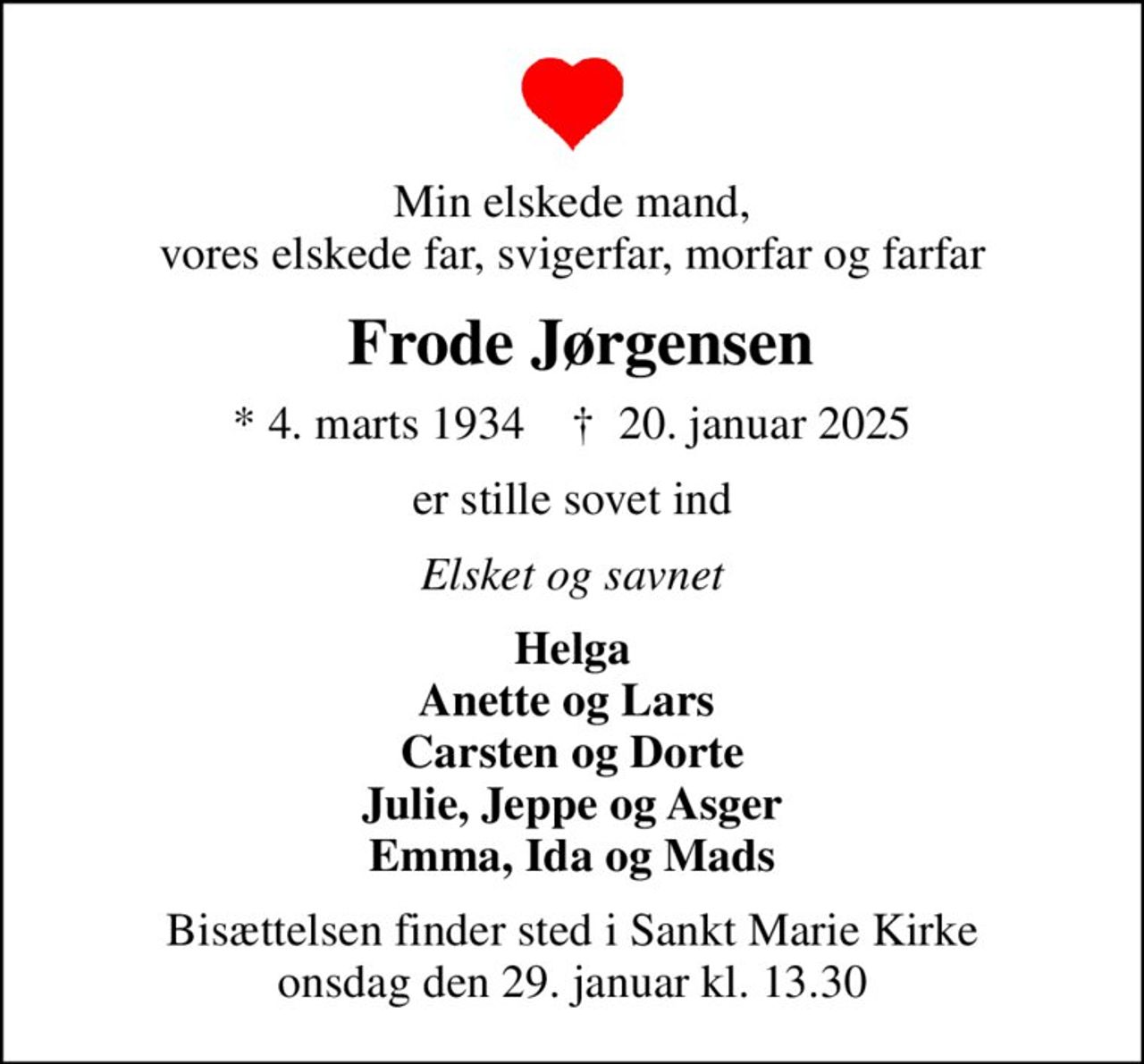 Min elskede mand, vores elskede far, svigerfar, morfar og farfar
 Frode Jørgensen
* 4. marts 1934    ✝ 20. januar 2025
er stille sovet ind
Elsket og savnet
Helga Anette og Lars  Carsten og Dorte Julie, Jeppe og Asger Emma, Ida og Mads
Bisættelsen finder sted i Sankt Marie Kirke  onsdag den 29. januar kl. 13.30