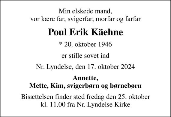 Min elskede mand, vor kære far, svigerfar, morfar og farfar
Poul Erik Käehne
* 20. oktober 1946
er stille sovet ind
Nr. Lyndelse, den 17. oktober 2024
Annette, Mette, Kim, svigerbørn og børnebørn
Bisættelsen finder sted fredag den 25. oktober kl. 11.00 fra Nr. Lyndelse Kirke