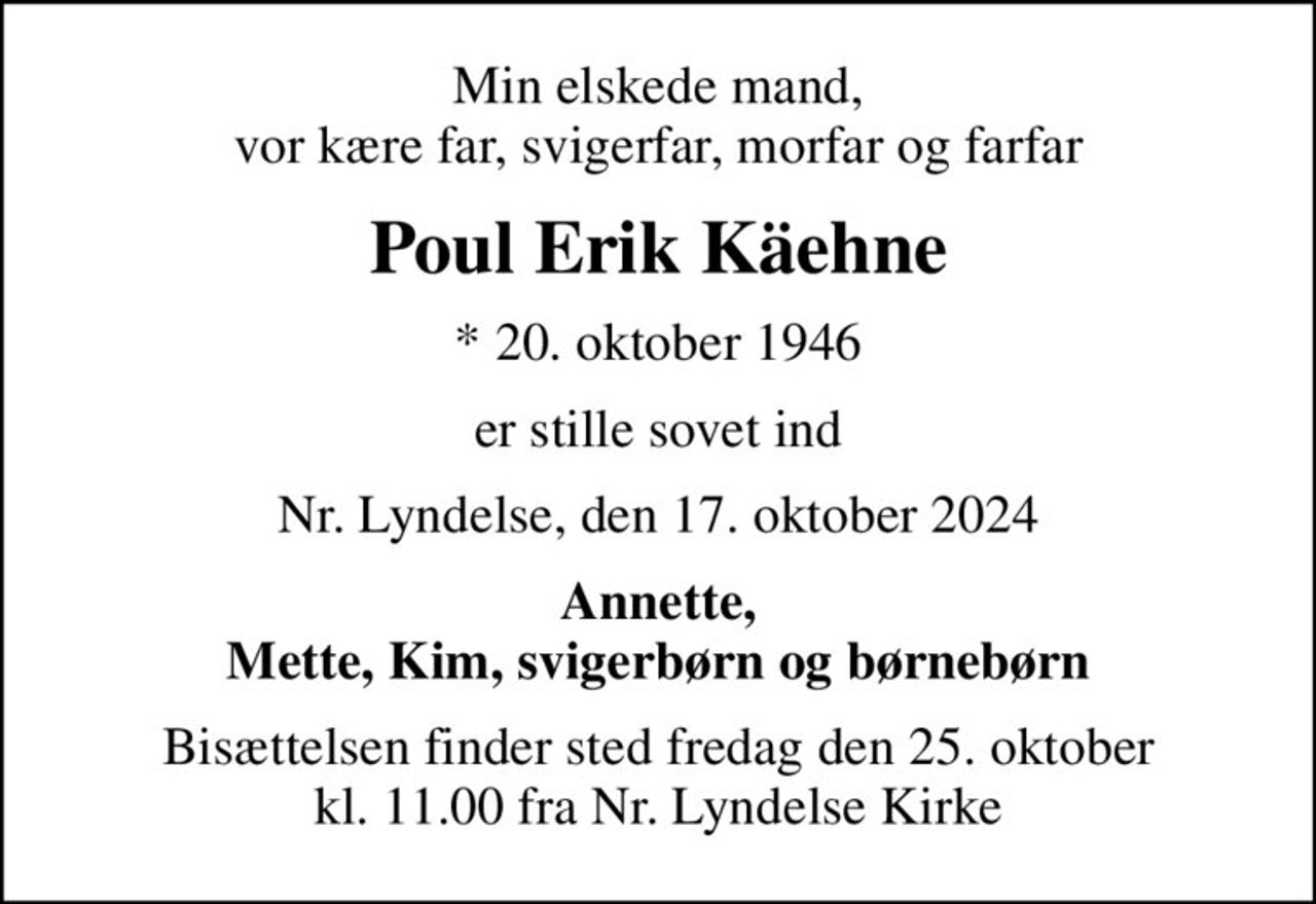 Min elskede mand, vor kære far, svigerfar, morfar og farfar
Poul Erik Käehne
* 20. oktober 1946
er stille sovet ind
Nr. Lyndelse, den 17. oktober 2024
Annette, Mette, Kim, svigerbørn og børnebørn
Bisættelsen finder sted fredag den 25. oktober kl. 11.00 fra Nr. Lyndelse Kirke