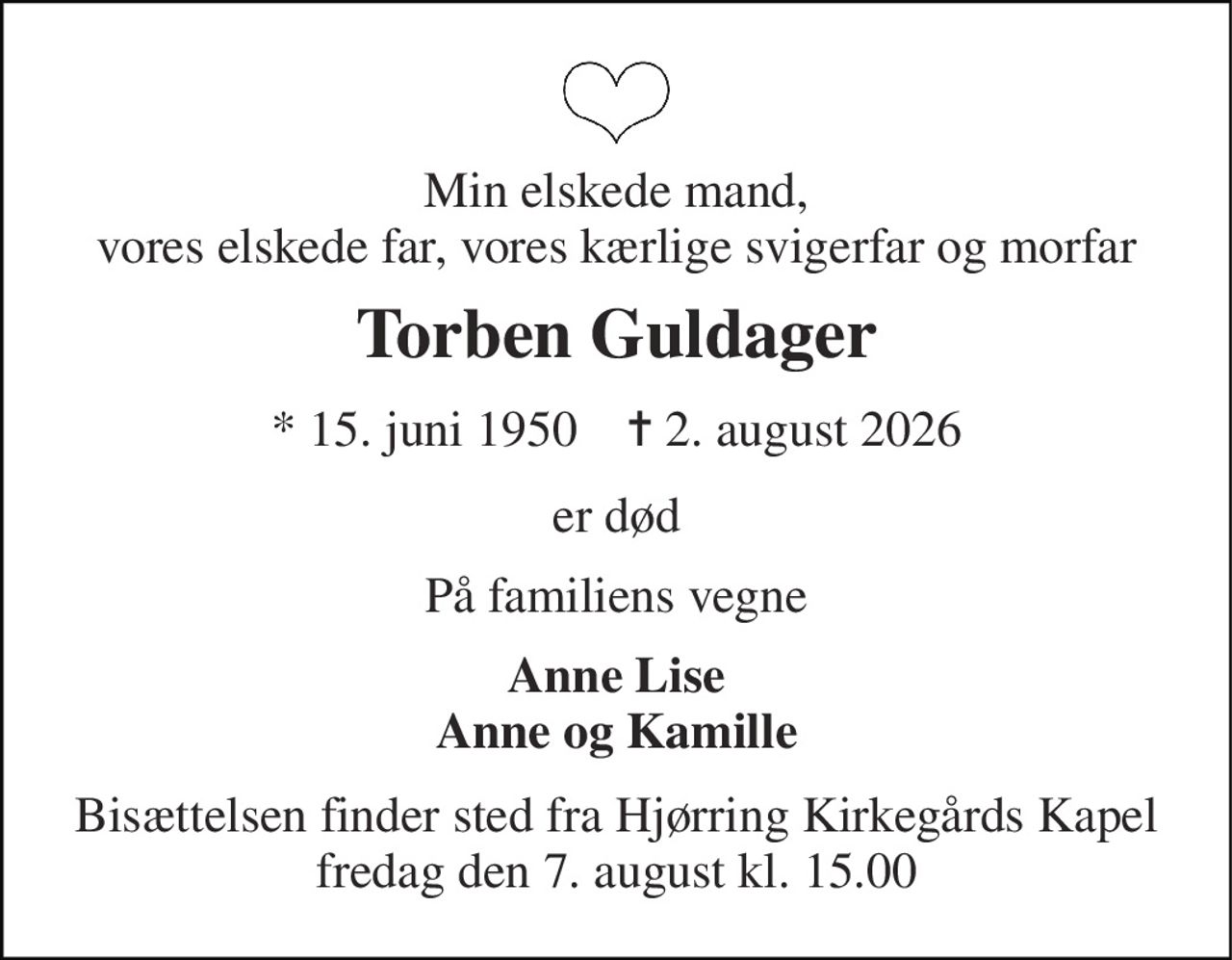 Min elskede mand, vores elskede far, vores kærlige svigerfar og morfar 
Torben Guldager 
* 15. juni 1950    ✝ 2. august 2026 
er død 
På familiens vegne 
Anne Lise Anne og Kamille 
Bisættelsen finder sted fra Hjørring Kirkegårds Kapel fredag den 7. august kl. 15.00
