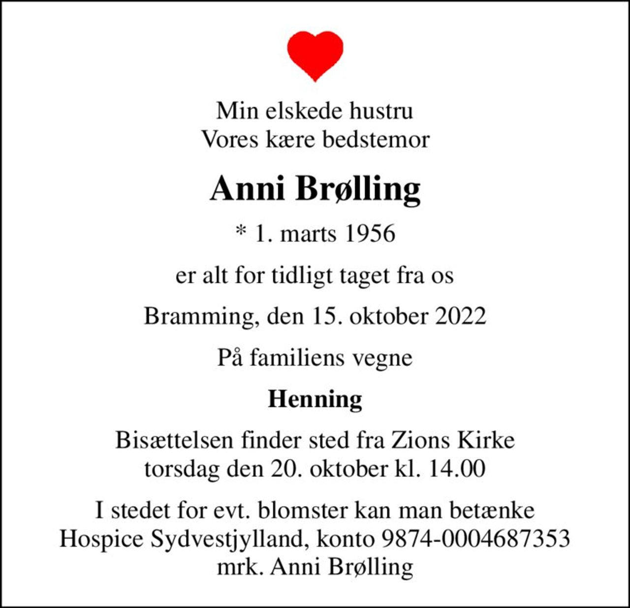 Min elskede hustru Vores kære bedstemor
Anni Brølling
* 1. marts 1956
er alt for tidligt taget fra os
Bramming, den 15. oktober 2022
På familiens vegne
Henning
Bisættelsen finder sted fra Zions Kirke  torsdag den 20. oktober kl. 14.00 
I stedet for evt. blomster kan man betænke
					Hospice Sydvestjylland reg.nr.9874konto0004687353mrk. Anni
					Brølling