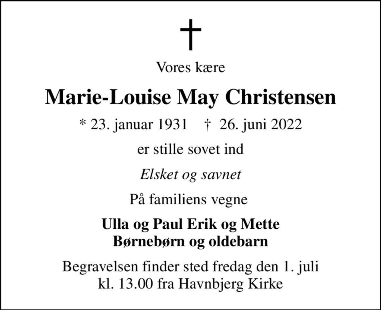 Vores kære
Marie-Louise May Christensen
* 23. januar 1931    ✝ 26. juni 2022
er stille sovet ind
Elsket og savnet
På familiens vegne 
Ulla og Paul Erik og Mette Børnebørn og oldebarn
Begravelsen finder sted fredag den 1. juli kl. 13.00 fra Havnbjerg Kirke