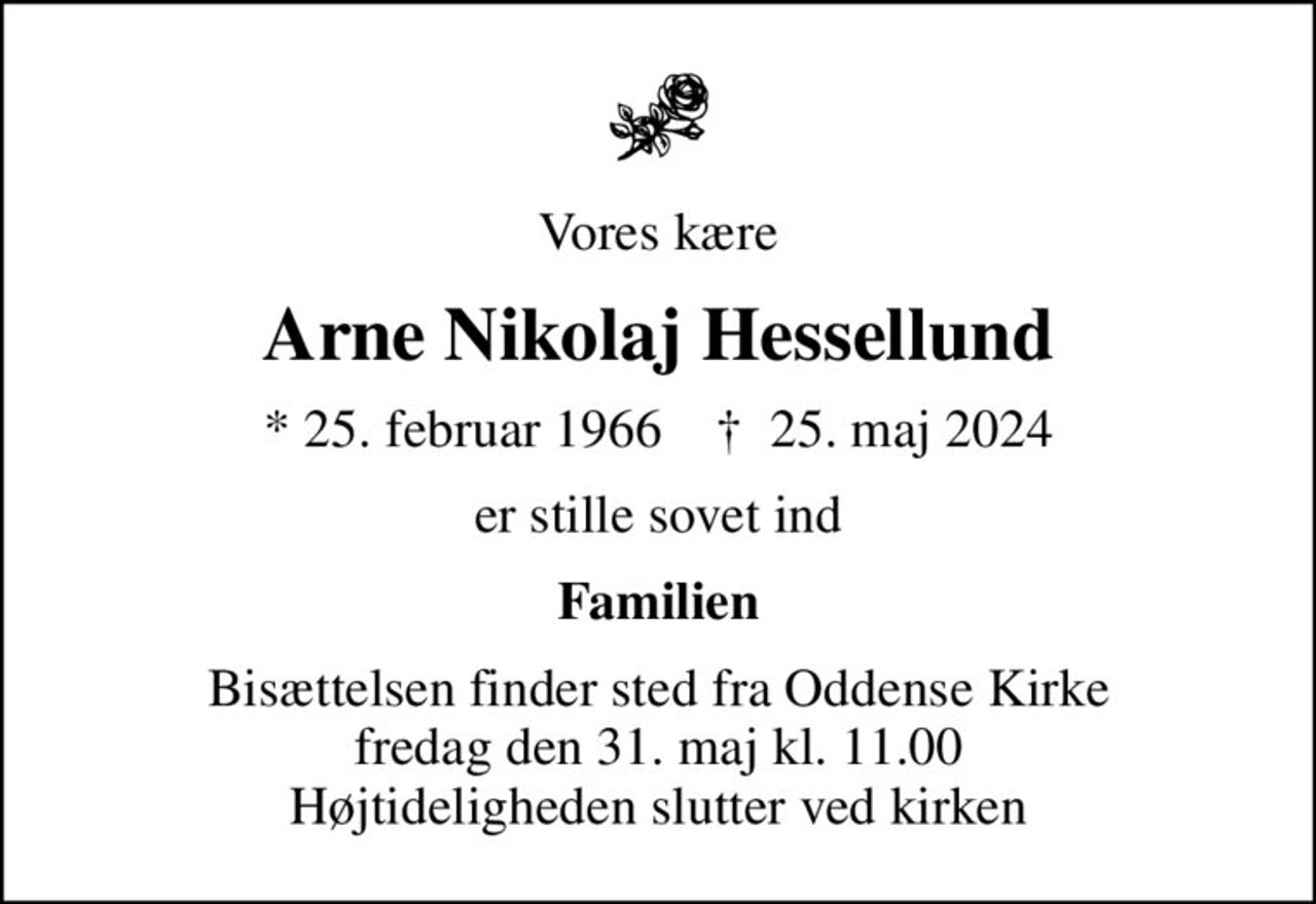 Vores kære
Arne Nikolaj Hessellund
* 25. februar 1966    ✝ 25. maj 2024
er stille sovet ind
Familien
Bisættelsen finder sted fra Oddense Kirke  fredag den 31. maj kl. 11.00  Højtideligheden slutter ved kirken