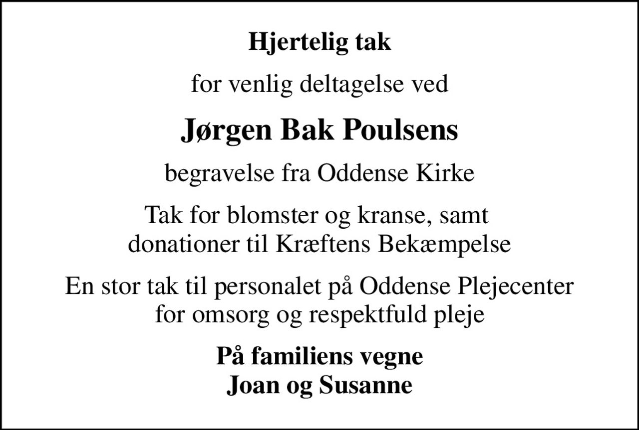 Hjertelig tak
for venlig deltagelse ved
Jørgen Bak Poulsens
begravelse fra Oddense Kirke
Tak for blomster og kranse, samt  donationer til Kræftens Bekæmpelse
En stor tak til personalet på Oddense Plejecenter for omsorg og respektfuld pleje
På familiens vegne Joan og Susanne