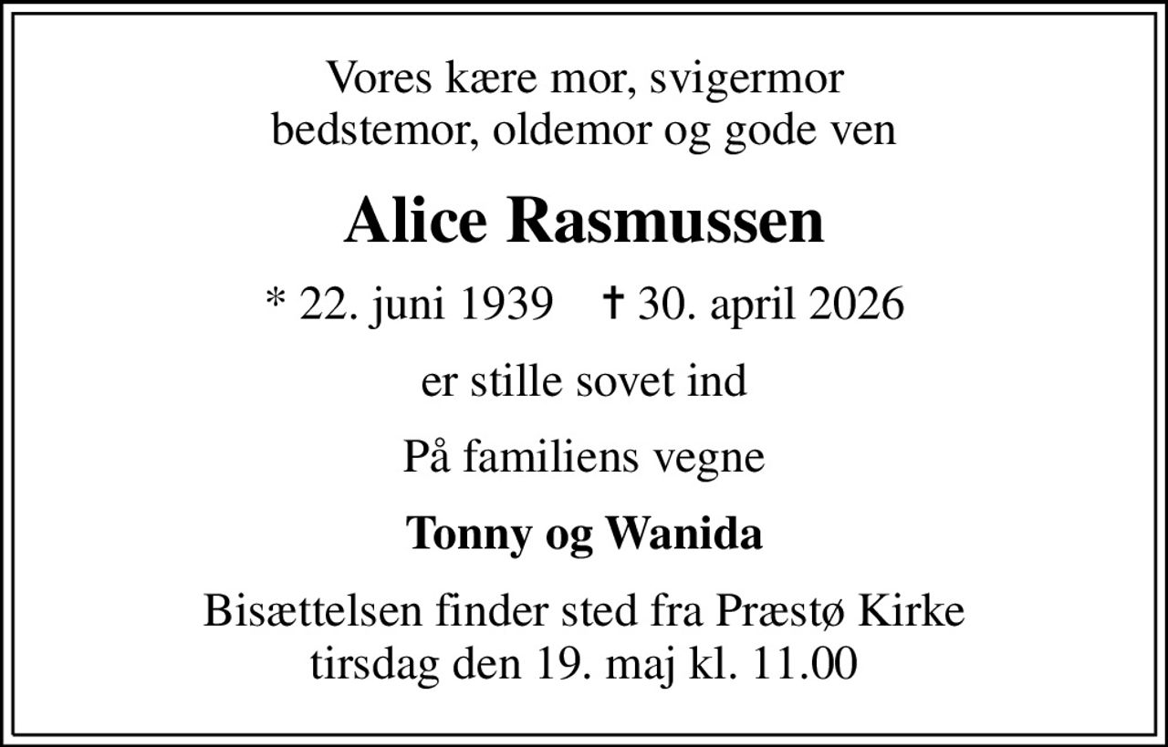 Vores kære mor, svigermor bedstemor, oldemor og gode ven
Alice Rasmussen
* 22. juni 1939    ✝ 30. april 2026
er stille sovet ind
På familiens vegne
Tonny og Wanida
Bisættelsen finder sted fra Præstø Kirke  tirsdag den 19. maj kl. 11.00
