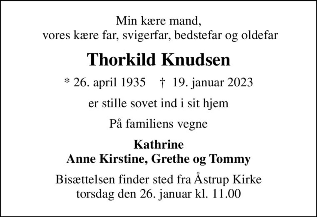 Min kære mand,  vores kære far, svigerfar, bedstefar og oldefar
Thorkild Knudsen
* 26. april 1935    ✝ 19. januar 2023
er stille sovet ind i sit hjem
På familiens vegne
Kathrine Anne Kirstine, Grethe og Tommy
Bisættelsen finder sted fra Åstrup Kirke  torsdag den 26. januar kl. 11.00