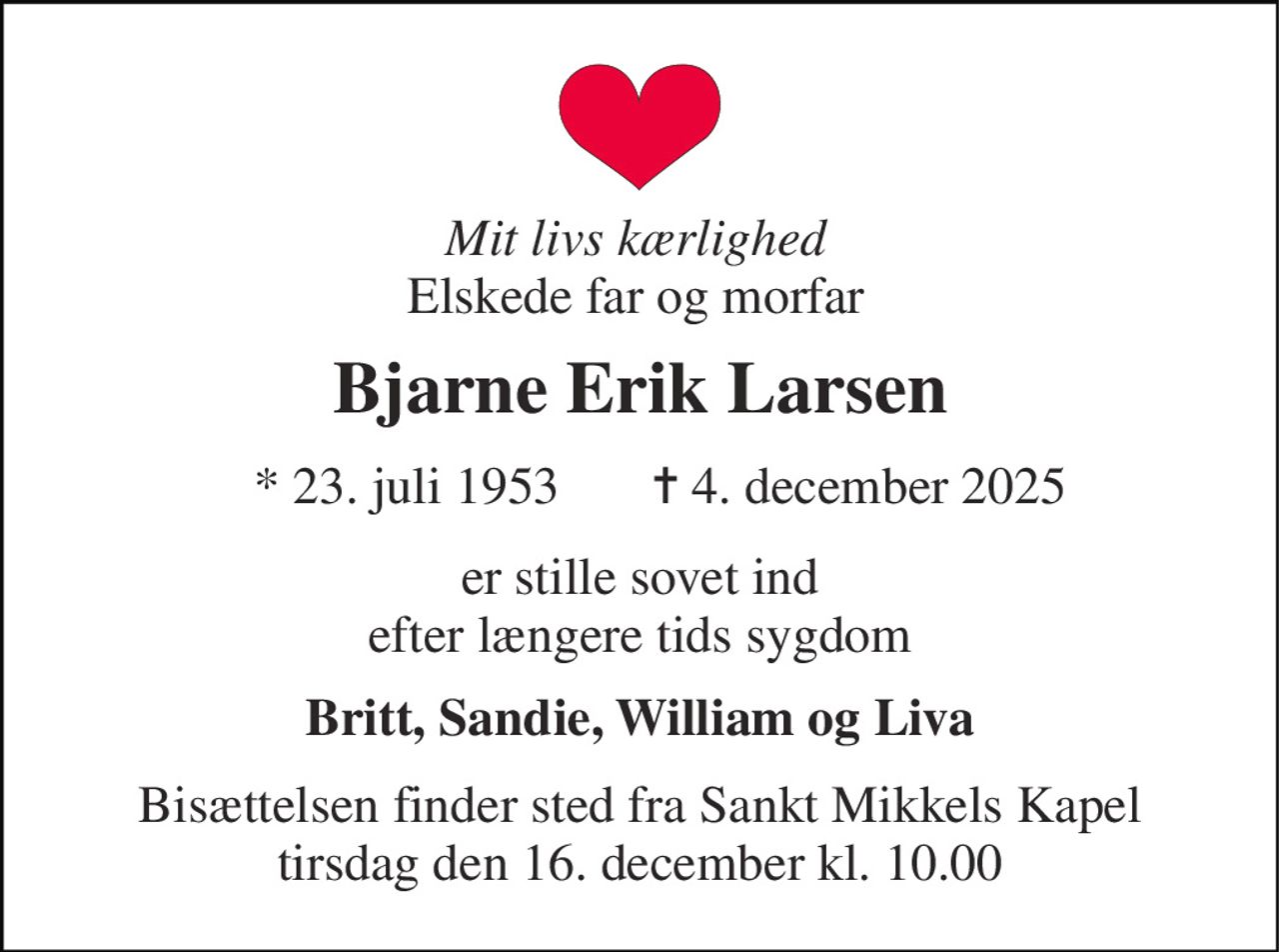 Mit livs kærlighed Elskede far og morfar 
Bjarne Erik Larsen 
*​ 23. juli 1953​ 
✝​ 4. december 2025​ 
er stille sovet ind efter længere tids sygdom 
Britt, Sandie, William og Liva 
Bisættelsen​ finder sted fra Sankt Mikkels Kapel​ tirsdag den 16. december​ kl. 10.00