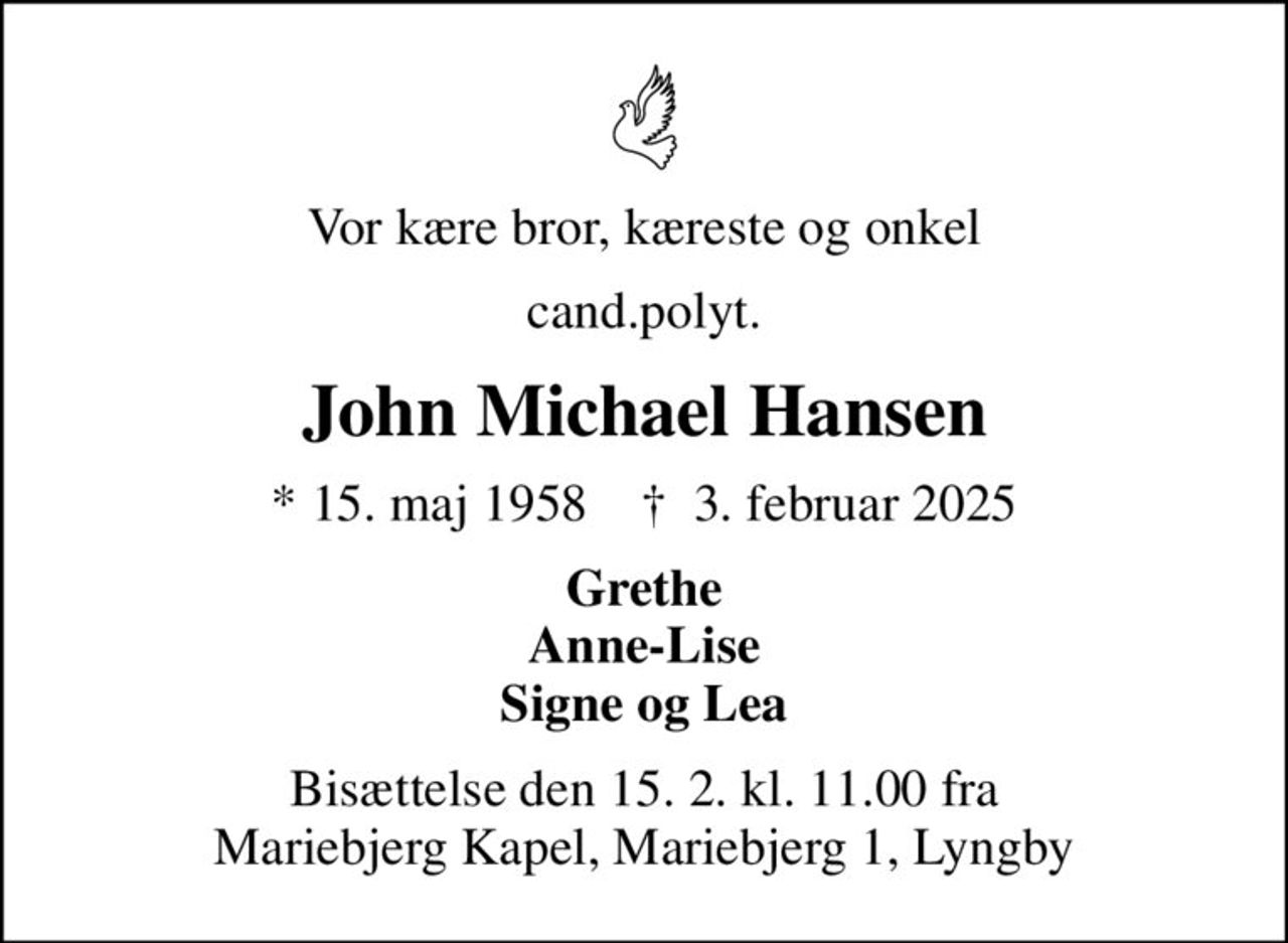Vor kære bror, kæreste og onkel
cand.polyt.
John Michael Hansen
* 15. maj 1958    ✝ 3. februar 2025
Grethe Anne-Lise Signe og Lea
Bisættelse den 15. 2. kl. 11.00 fra Mariebjerg Kapel, Mariebjerg 1, Lyngby