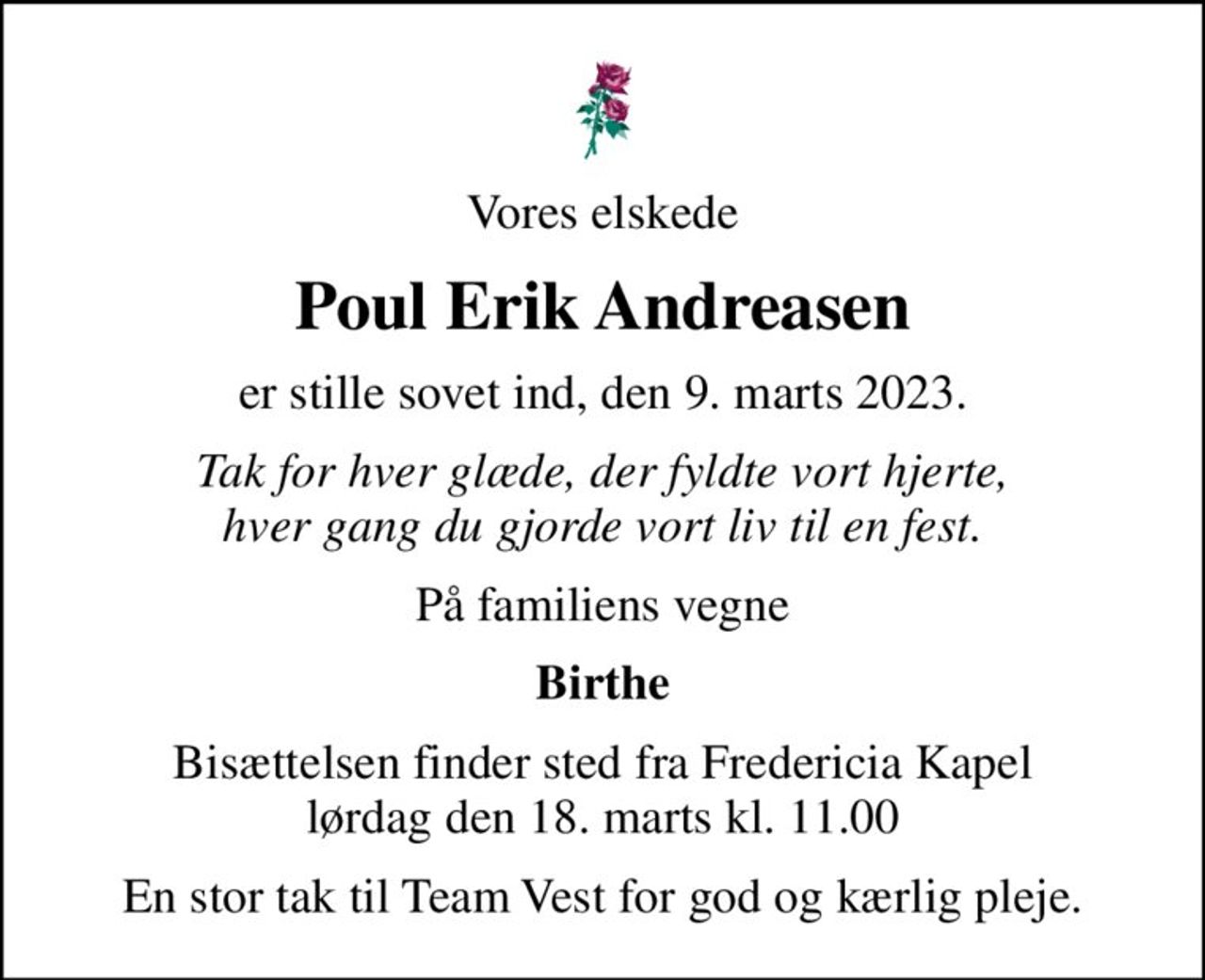 Vores elskede
Poul Erik Andreasen
er stille sovet ind, den 9. marts 2023.
Tak for hver glæde, der fyldte vort hjerte, hver gang du gjorde vort liv til en fest.
På familiens vegne
Birthe
Bisættelsen finder sted fra Fredericia Kapel  lørdag den 18. marts kl. 11.00 
En stor tak til Team Vest for god og kærlig pleje.