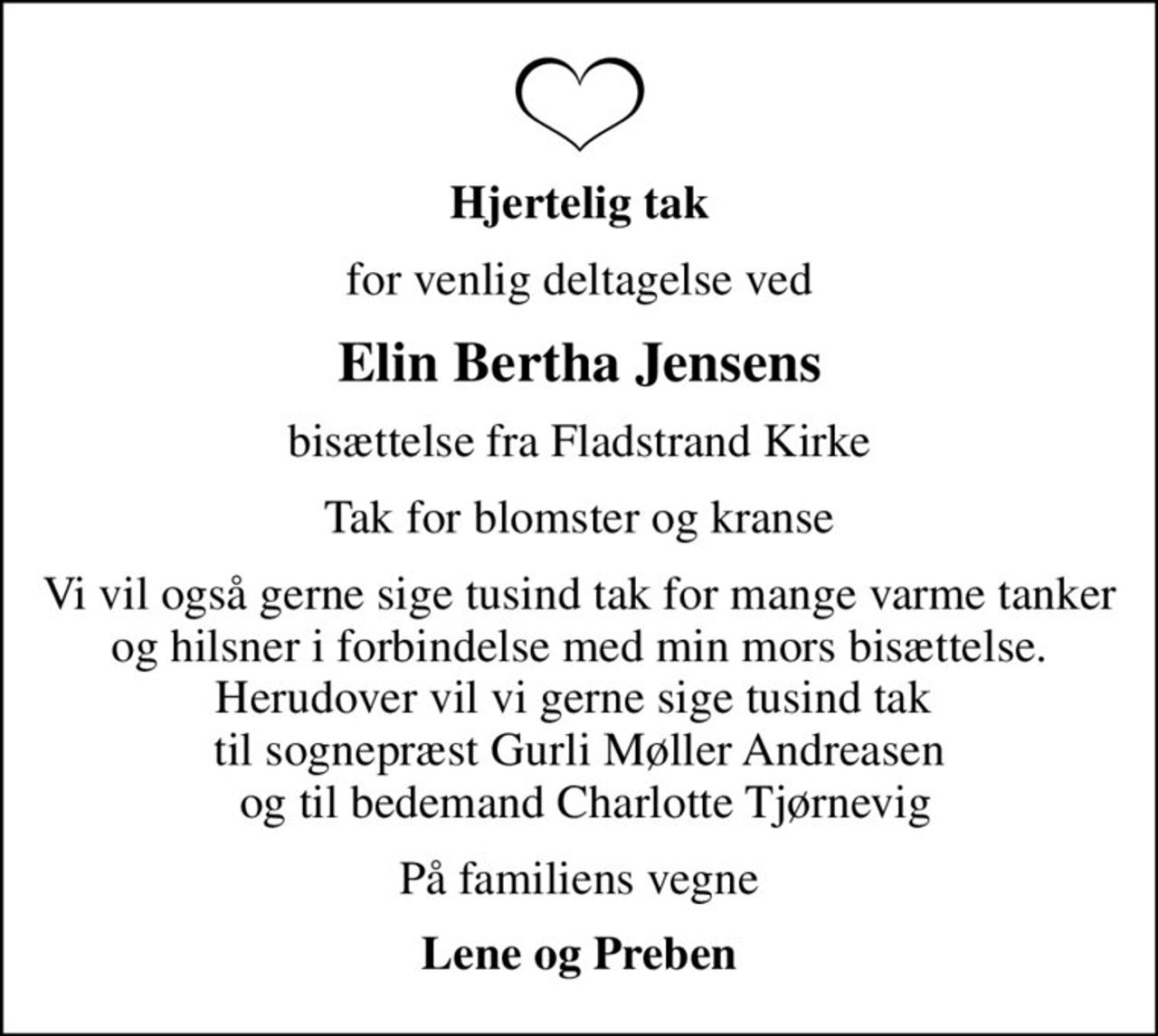 Hjertelig tak
for venlig deltagelse ved
Elin Bertha Jensens
bisættelse fra Fladstrand Kirke
Tak for blomster og kranse
Vi vil også gerne sige tusind tak for mange varme tanker og hilsner i forbindelse med min mors bisættelse. Herudover vil vi gerne sige tusind tak  til sognepræst Gurli Møller Andreasen  og til bedemand Charlotte Tjørnevig
På familiens vegne
Lene og Preben