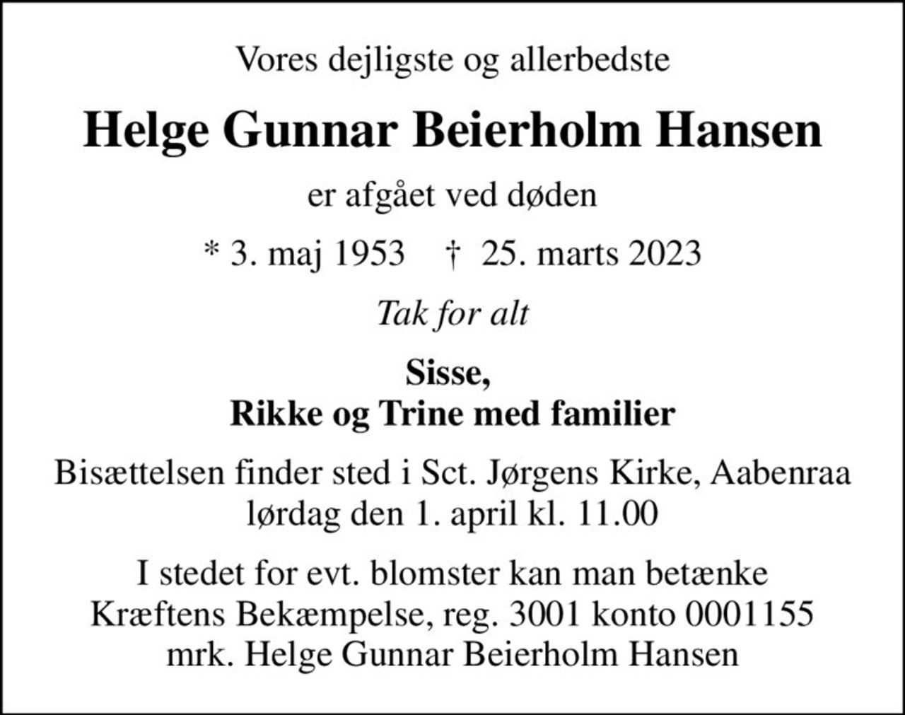 Vores dejligste og allerbedste
Helge Gunnar Beierholm Hansen
er afgået ved døden
* 3. maj 1953    ✝ 25. marts 2023
Tak for alt
Sisse,  Rikke og Trine med familier
Bisættelsen finder sted i Sct. Jørgens Kirke, Aabenraa  lørdag den 1. april kl. 11.00 
I stedet for evt. blomster kan man betænke
					Kræftens Bekæmpelse reg.3001konto0001155mrk. Helge Gunnar Beierholm
					Hansen