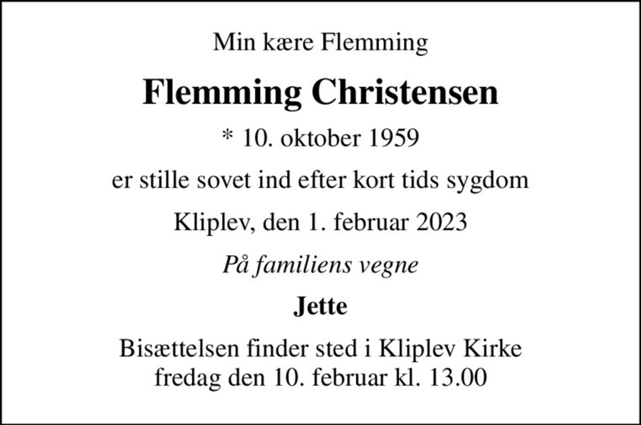 Min kære Flemming
Flemming Christensen
* 10. oktober 1959
er stille sovet ind efter kort tids sygdom
Kliplev, den 1. februar 2023
På familiens vegne
Jette
Bisættelsen finder sted i Kliplev Kirke  fredag den 10. februar kl. 13.00