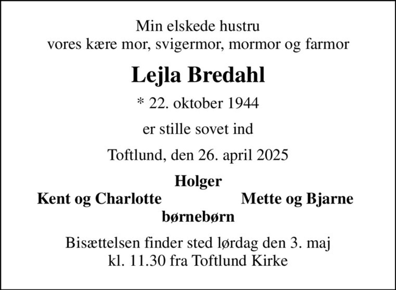 Min elskede hustru vores kære mor, svigermor, mormor og farmor
Lejla Bredahl
* 22. oktober 1944
er stille sovet ind
Toftlund, den 26. april 2025
Holger
Kent og Charlotte
Mette og Bjarne
Bisættelsen finder sted lørdag den 3. maj kl. 11.30 fra Toftlund Kirke
