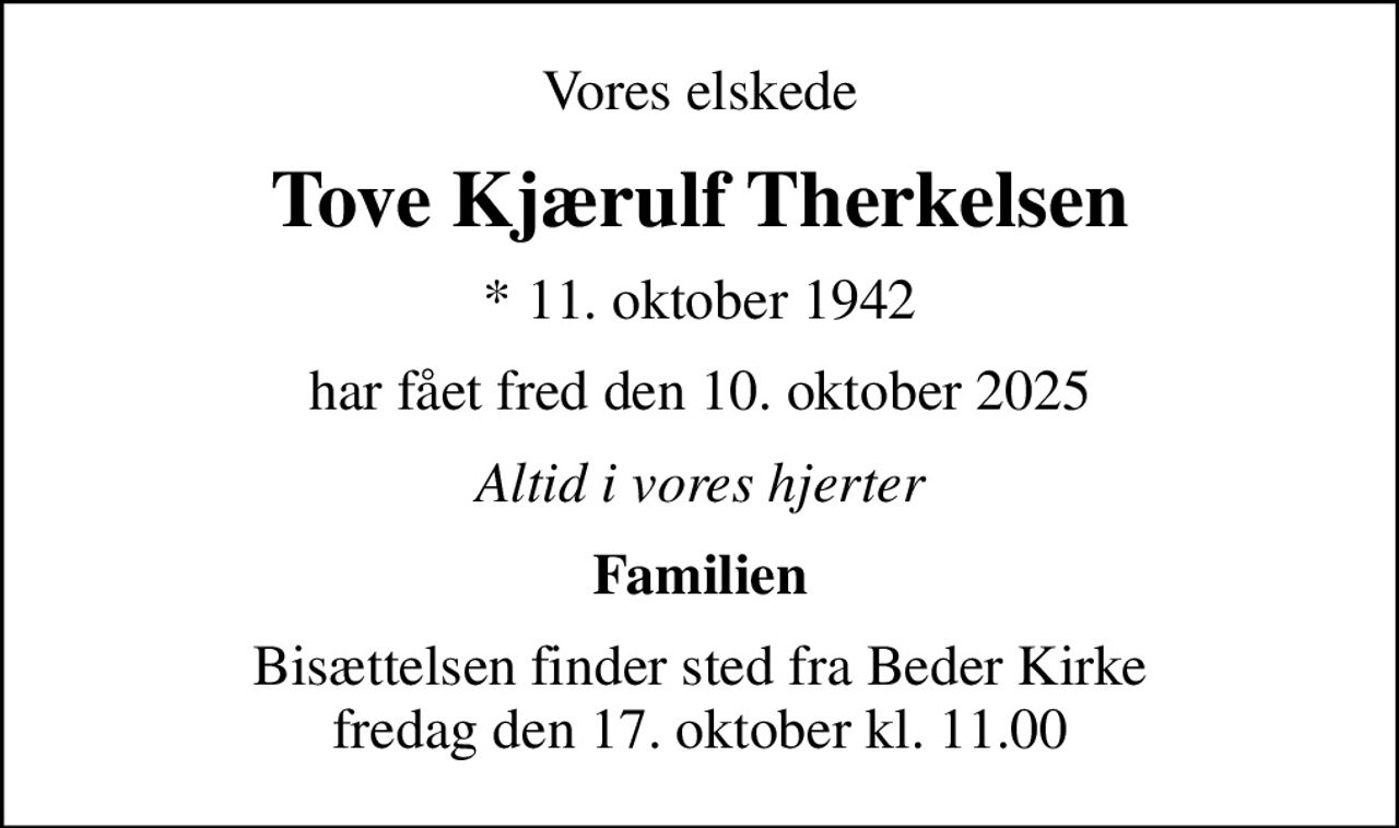 Vores elskede
Tove Kjærulf Therkelsen
* 11. oktober 1942
har fået fred den 10. oktober 2025
Altid i vores hjerter
Familien
Bisættelsen finder sted fra Beder Kirke  fredag den 17. oktober kl. 11.00