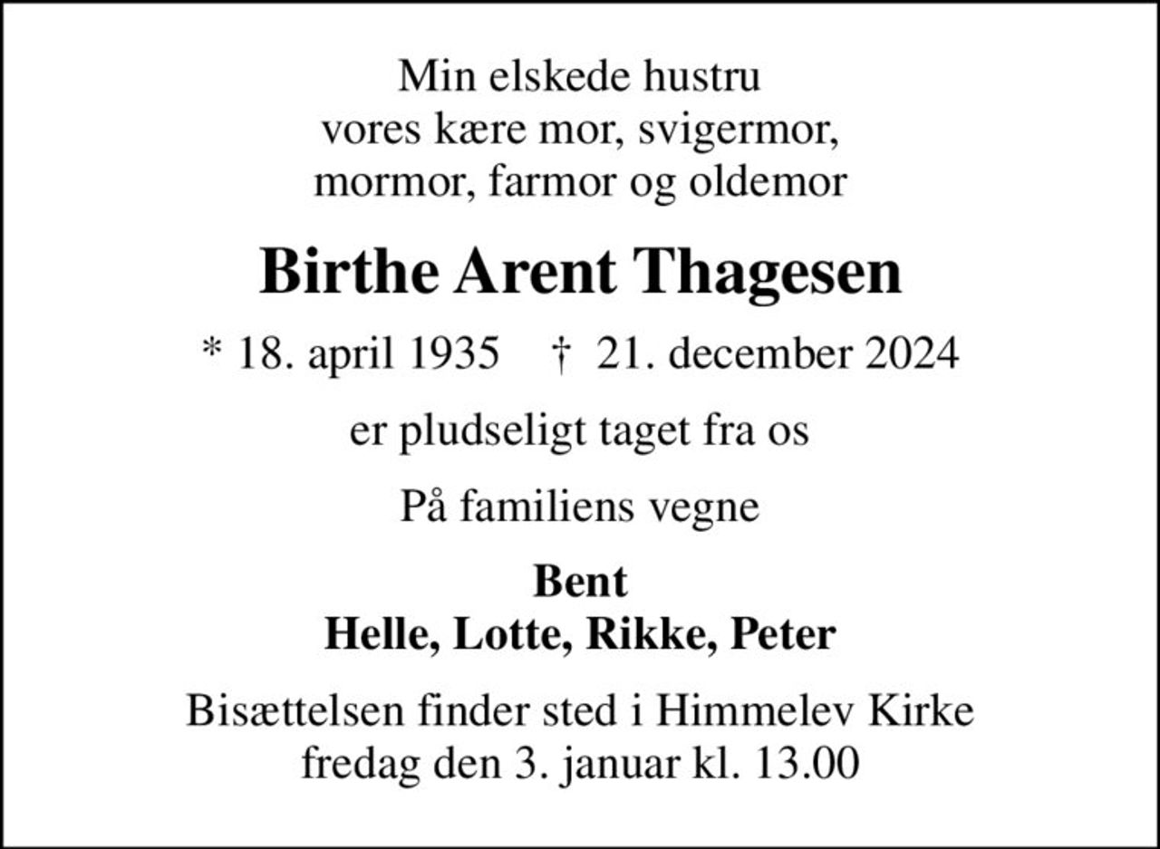 Min elskede hustru vores kære mor, svigermor, mormor, farmor og oldemor
Birthe Arent Thagesen
* 18. april 1935    ✝ 21. december 2024
er pludseligt taget fra os
På familiens vegne
Bent Helle, Lotte, Rikke, Peter
Bisættelsen finder sted i Himmelev Kirke  fredag den 3. januar kl. 13.00