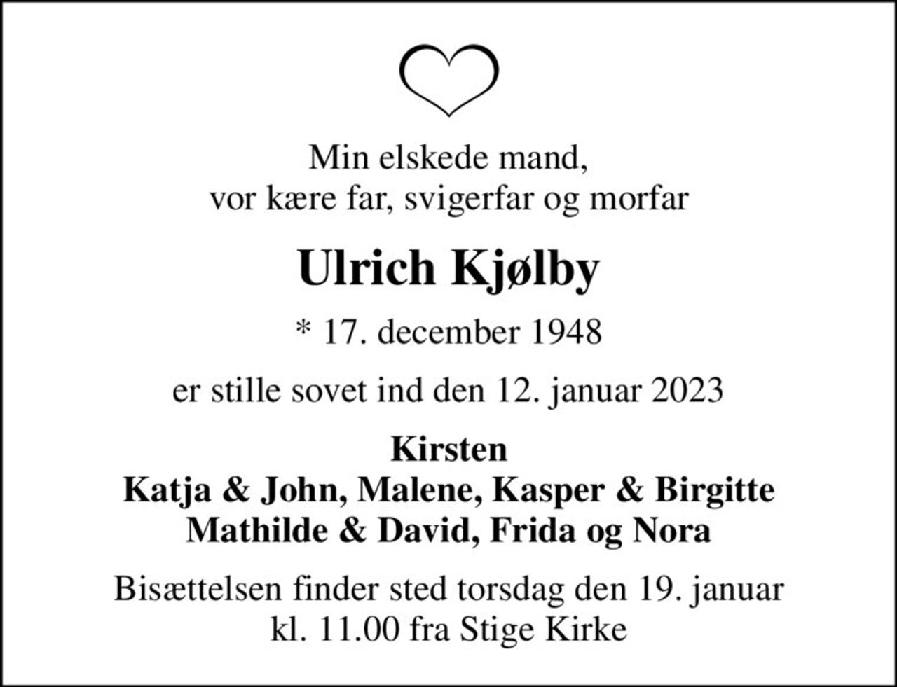 Min elskede mand, vor kære far, svigerfar og morfar
Ulrich Kjølby
* 17. december 1948
er stille sovet ind den 12. januar 2023
Kirsten Katja & John, Malene, Kasper & Birgitte Mathilde & David, Frida og Nora
Bisættelsen finder sted torsdag den 19. januar kl. 11.00 fra Stige Kirke