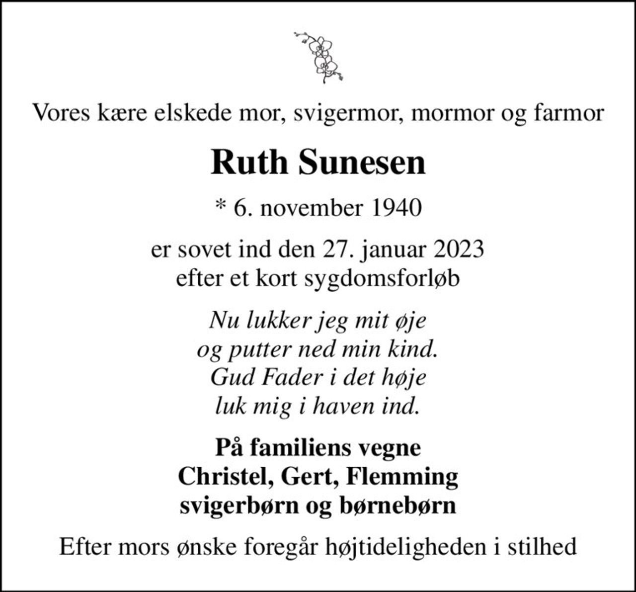 Vores kære elskede mor, svigermor, mormor og farmor
Ruth Sunesen
* 6. november 1940
er sovet ind den 27. januar 2023 efter et kort sygdomsforløb
Nu lukker jeg mit øje og putter ned min kind. Gud Fader i det høje luk mig i haven ind.
På familiens vegne Christel, Gert, Flemming svigerbørn og børnebørn
Efter mors ønske foregår højtideligheden i stilhed