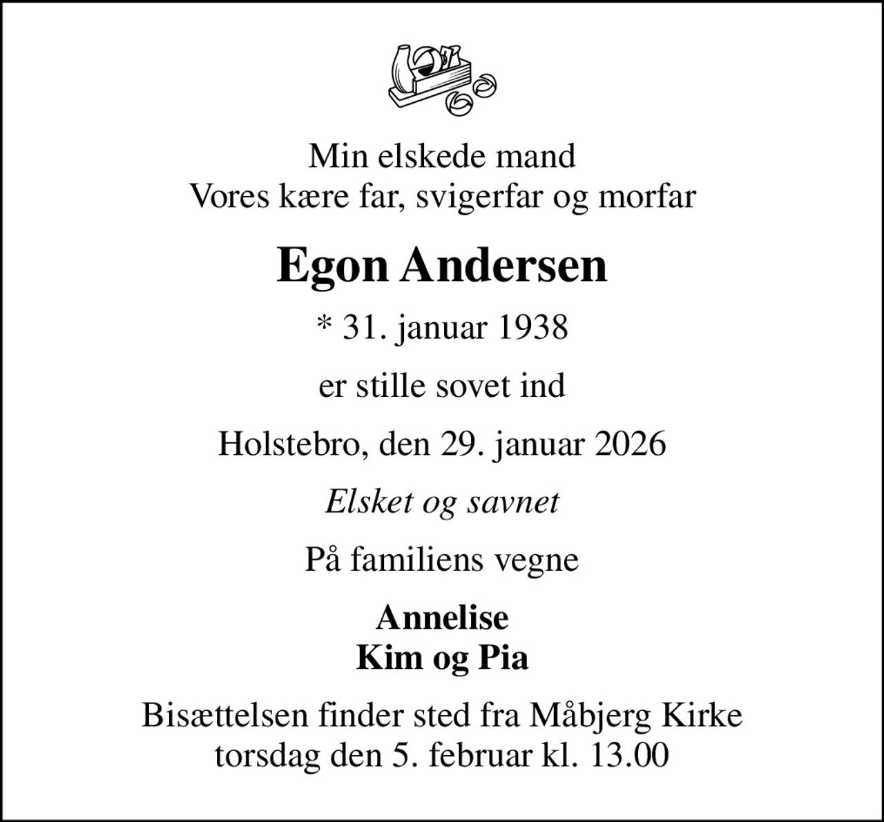 Min elskede mand Vores kære far, svigerfar og morfar
Egon Andersen
* 31. januar 1938
er stille sovet ind
Holstebro, den 29. januar 2026
Elsket og savnet
På familiens vegne
Annelise Kim og Pia
Bisættelsen finder sted fra Måbjerg Kirke  torsdag den 5. februar kl. 13.00