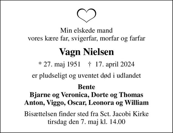 Min elskede mand vores kære far, svigerfar, morfar og farfar
Vagn Nielsen
* 27. maj 1951    &#x271d; 17. april 2024
er pludseligt og uventet død i udlandet
Bente Bjarne og Veronica, Dorte og Thomas Anton, Viggo, Oscar, Leonora og William
Bisættelsen finder sted fra Sct. Jacobi Kirke  tirsdag den 7. maj kl. 14.00