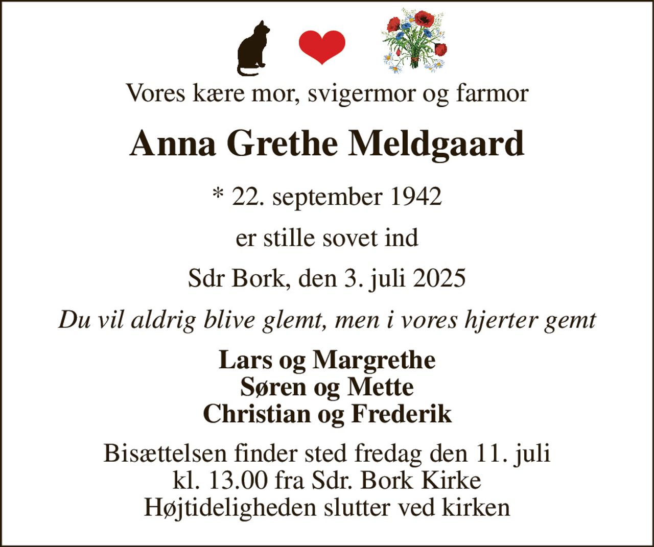 Vores kære mor, svigermor og farmor 
Anna Grethe Meldgaard 
*​ 22. september 1942 
er stille sovet ind 
Sdr Bork, den 3. juli 2025 
Du vil aldrig blive glemt, men i vores hjerter gemt 
Lars og Margrethe Søren og Mette Christian og Frederik 
Bisættelsen​ finder sted fredag den 11. juli​ kl. 13.00 fra Sdr. Bork Kirke Højtideligheden slutter ved kirken