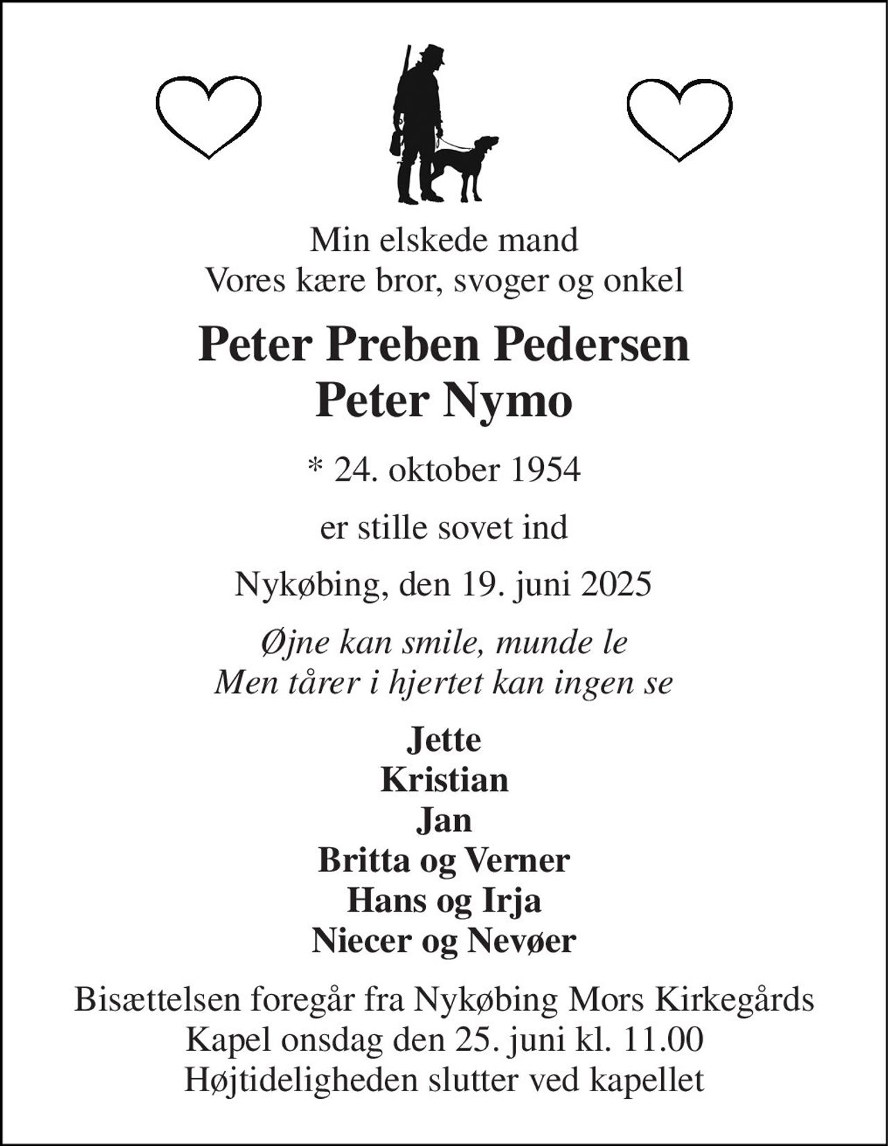 Min elskede mand Vores kære bror, svoger og onkel 
Peter Preben Pedersen Peter Nymo 
*​​ 24. oktober 1954 
er stille sovet ind 
Nykøbing, den 19. juni 2025 
Øjne kan smile, munde le Men tårer i hjertet kan ingen se 
Jette Kristian Jan Britta og Verner Hans og Irja Niecer og Nevøer 
Bisættelsen​​ foregår fra Nykøbing Mors Kirkegårds​​ Kapel onsdag den 25. juni​​ kl. 11.00 Højtideligheden slutter ved kapellet