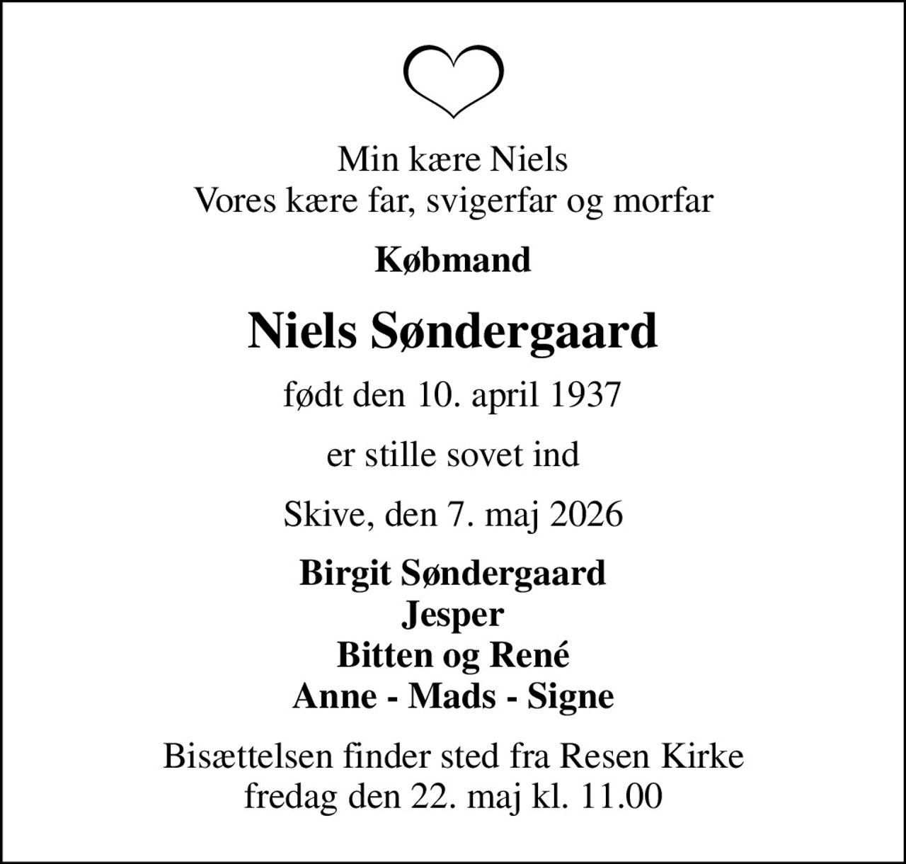 Min kære Niels Vores kære far, svigerfar og morfar
Købmand
Niels Søndergaard
født den 10. april 1937
er stille sovet ind
Skive, den 7. maj 2026
Birgit Søndergaard Jesper Bitten og René Anne - Mads - Signe
Bisættelsen finder sted fra Resen Kirke  fredag den 22. maj kl. 11.00