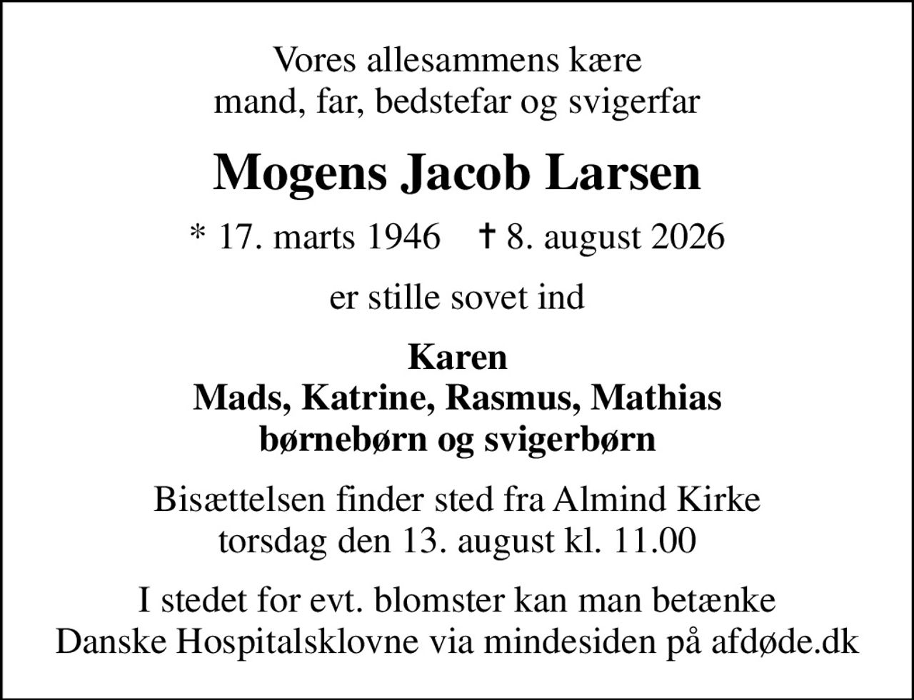 Vores allesammens kære mand, far, bedstefar og svigerfar
Mogens Jacob Larsen
* 17. marts 1946    ✝ 8. august 2026
er stille sovet ind
Karen Mads, Katrine, Rasmus, Mathias børnebørn og svigerbørn
Bisættelsen finder sted fra Almind Kirke  torsdag den 13. august kl. 11.00 
I stedet for evt. blomster kan man betænke
					Danske Hospitalsklovne via mindesiden på afdøde.dk