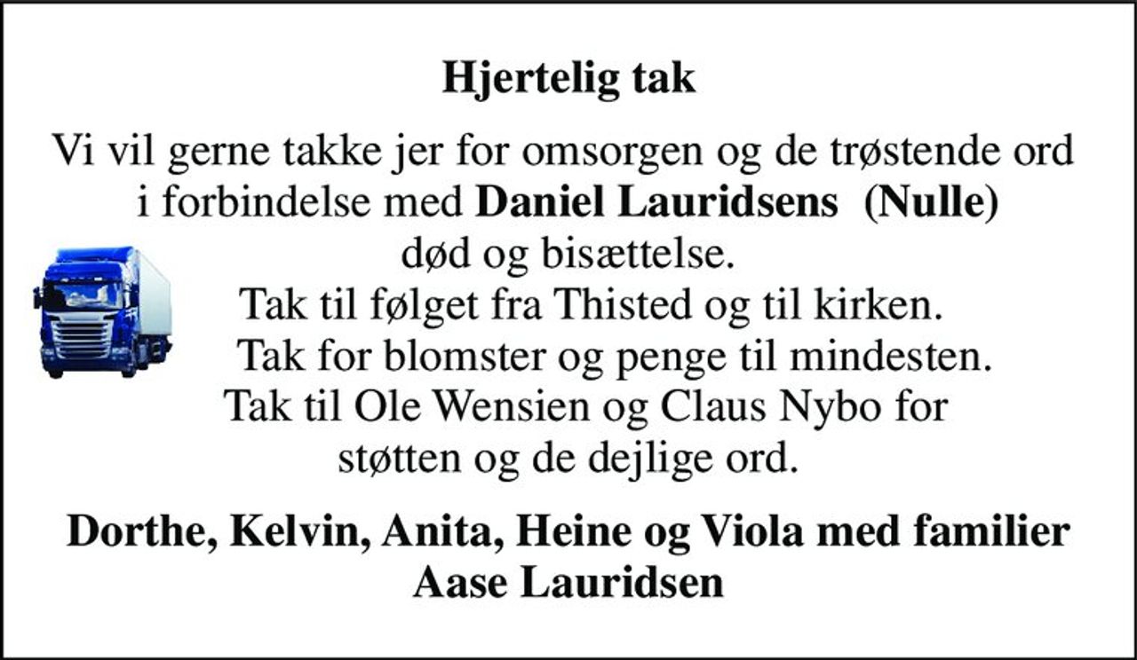 Hjertelig tak 
Vi vil gerne takke jer for omsorgen og de trøstende ord  i forbindelse med Daniel Lauridsens  (Nulle) død og bisættelse.     Tak til følget fra Thisted og til kirken.         Tak for blomster og penge til mindesten.     Tak til Ole Wensien og Claus Nybo for  støtten og de dejlige ord. 
Dorthe, Kelvin, Anita, Heine og Viola med familier Aase Lauridsen