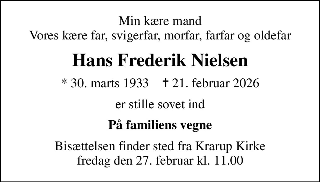 Min kære mand Vores kære far, svigerfar, morfar, farfar og oldefar
Hans Frederik Nielsen
* 30. marts 1933    ✝ 21. februar 2026
er stille sovet ind
På familiens vegne
Bisættelsen finder sted fra Krarup Kirke  fredag den 27. februar kl. 11.00