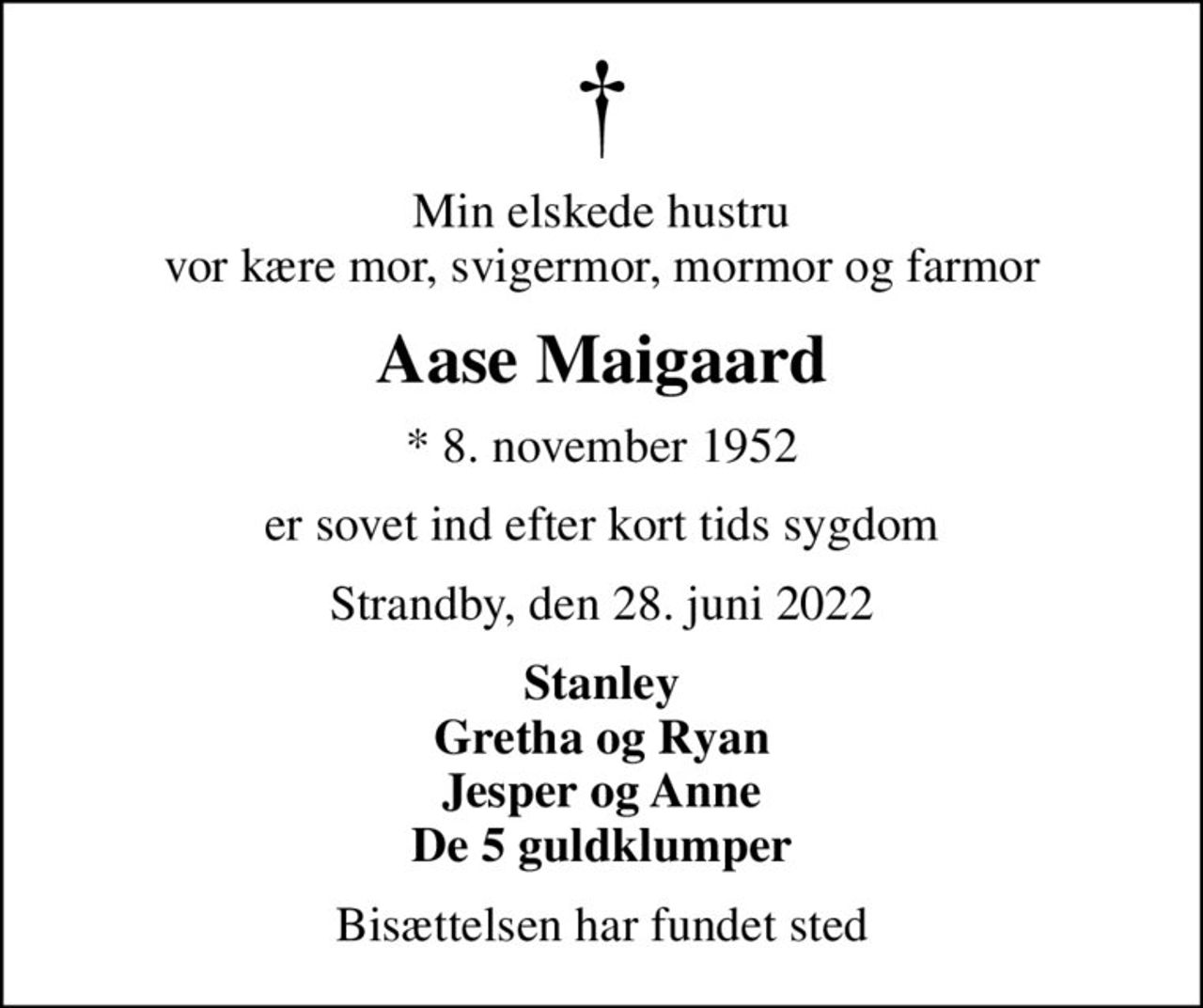 Min elskede hustru vor kære mor, svigermor, mormor og farmor
Aase Maigaard
* 8. november 1952
er sovet ind efter kort tids sygdom
Strandby, den 28. juni 2022
Stanley Gretha og Ryan Jesper og Anne De 5 guldklumper
Bisættelsen har fundet sted