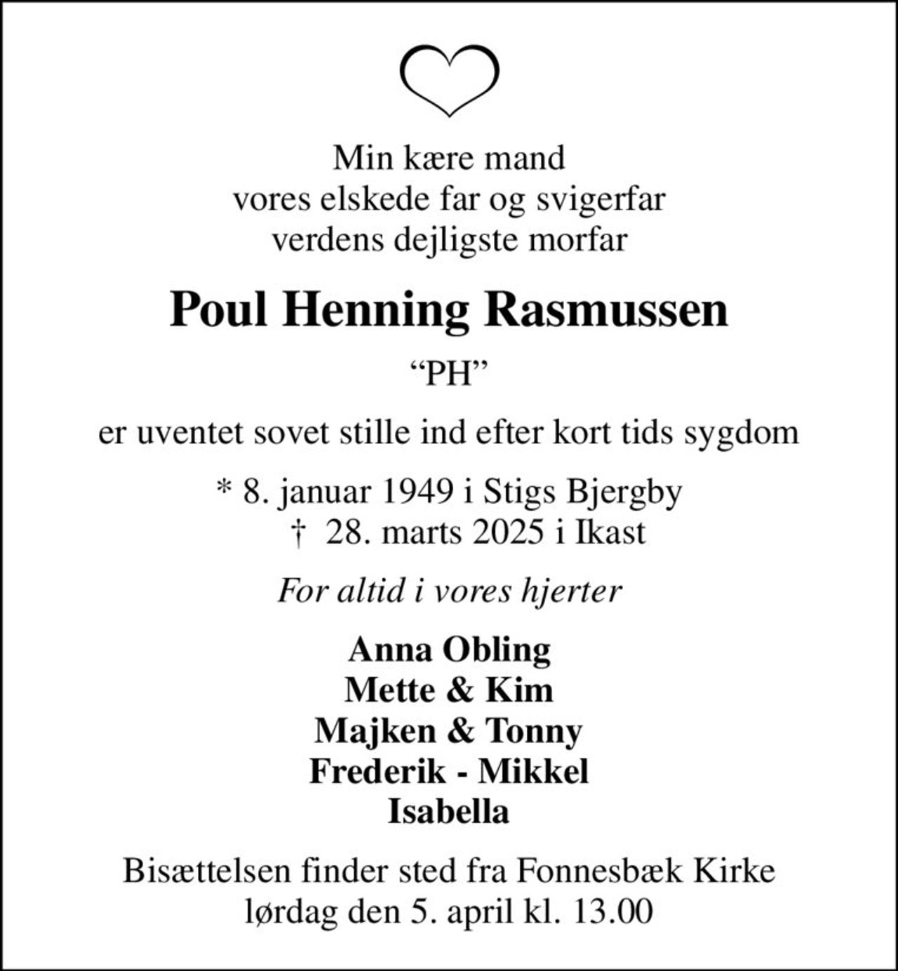 Min kære mand vores elskede far og svigerfar verdens dejligste morfar
Poul Henning Rasmussen
PH
er uventet sovet stille ind efter kort tids sygdom
* 8. januar 1949 i Stigs Bjergby     ✝ 28. marts 2025 i Ikast
For altid i vores hjerter
Anna Obling Mette & Kim Majken & Tonny Frederik - Mikkel Isabella
Bisættelsen finder sted fra Fonnesbæk Kirke  lørdag den 5. april kl. 13.00