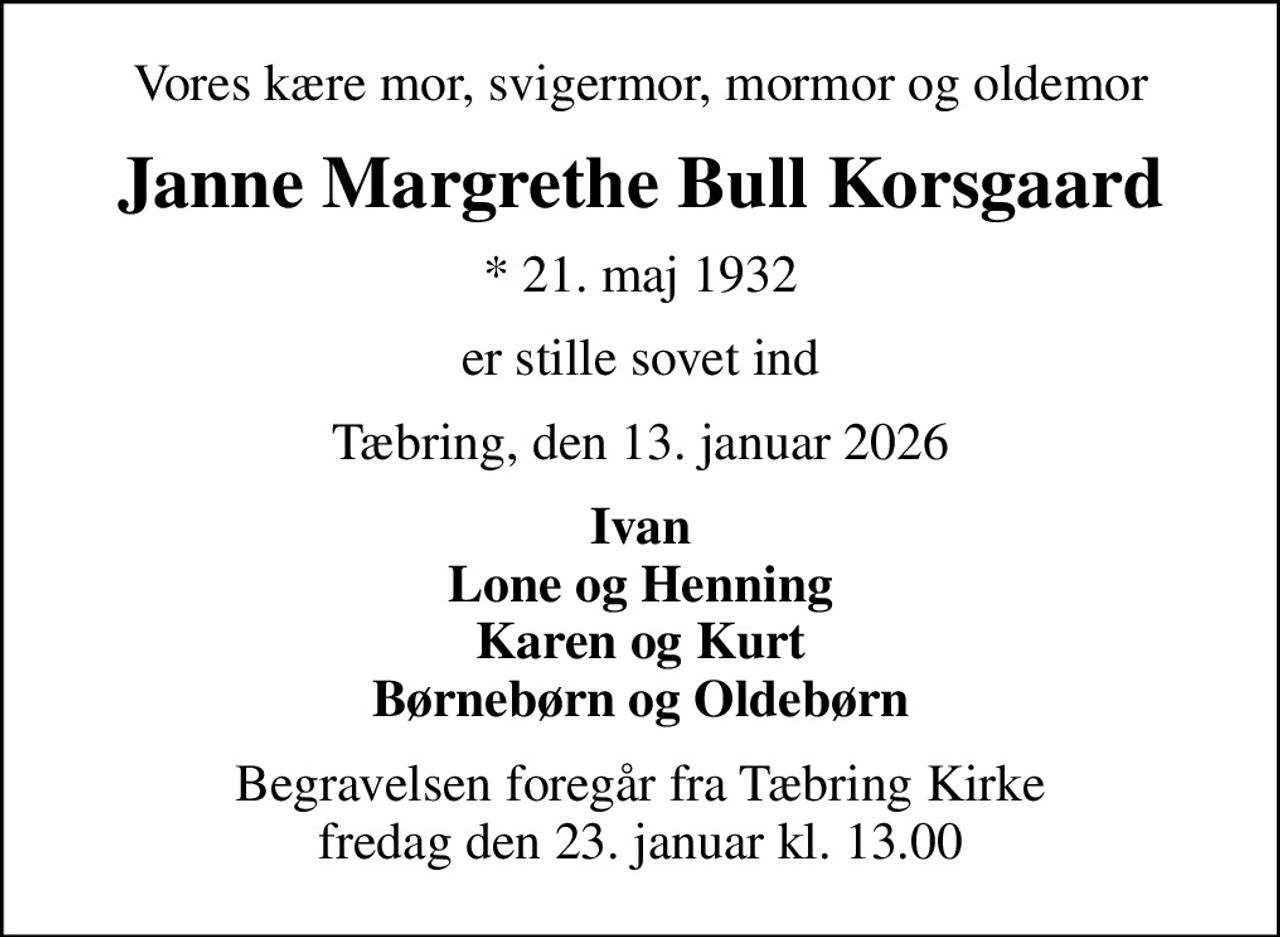 Vores kære mor, svigermor, mormor og oldemor
Janne Margrethe Bull Korsgaard
* 21. maj 1932
er stille sovet ind
Tæbring, den 13. januar 2026
Ivan Lone og Henning Karen og Kurt Børnebørn og Oldebørn
Begravelsen foregår fra Tæbring Kirke  fredag den 23. januar kl. 13.00