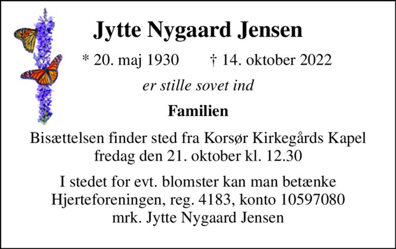 Jytte Nygaard Jensen​ 
*​ 20. maj 1930 
†​ 14. oktober 2022​ 
er stille sovet ind 
Familien 
Bisættelsen​ finder sted fra Korsør Kirkegårds Kapel​ fredag den 21. oktober​ kl. 12.30 
I stedet for evt. blomster kan man betænke Hjerteforeningen, reg. 4183, konto 10597080 mrk. Jytte Nygaard Jensen