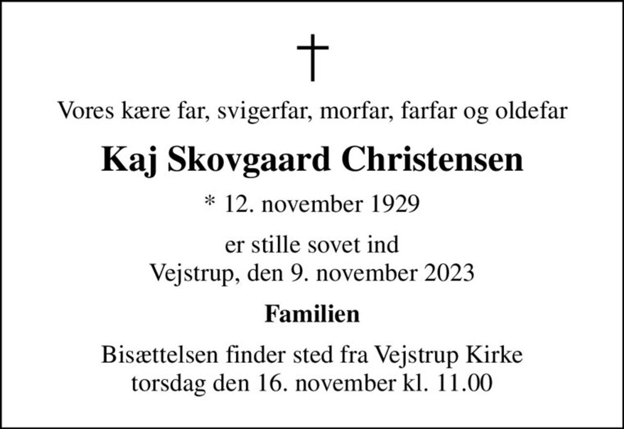 Vores kære far, svigerfar, morfar, farfar og oldefar
Kaj Skovgaard Christensen
* 12. november 1929
er stille sovet ind Vejstrup, den 9. november 2023
Familien
Bisættelsen finder sted fra Vejstrup Kirke  torsdag den 16. november kl. 11.00
