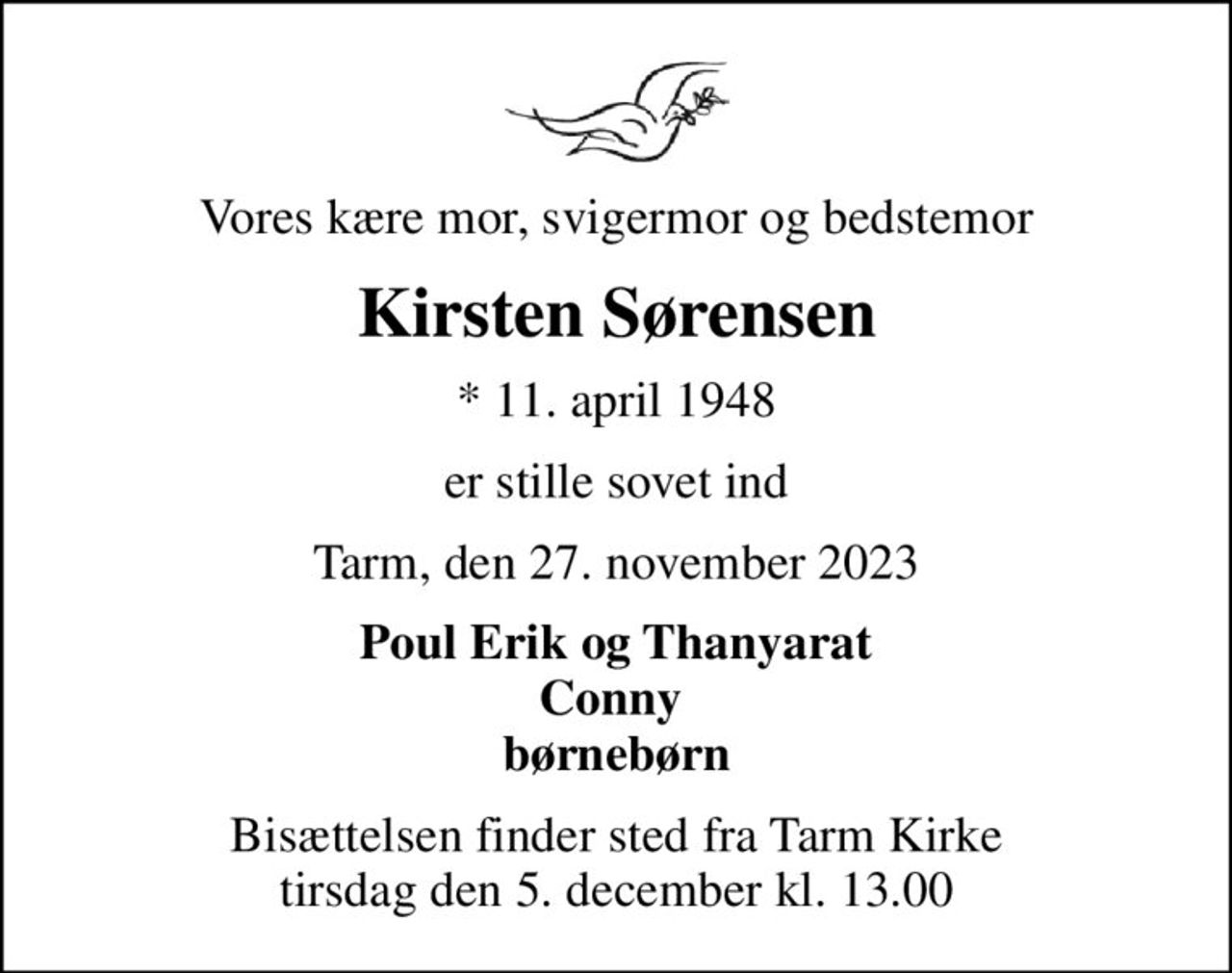 Vores kære mor, svigermor og bedstemor
Kirsten Sørensen
* 11. april 1948
er stille sovet ind
Tarm, den 27. november 2023
Poul Erik og Thanyarat Conny  børnebørn
Bisættelsen finder sted fra Tarm Kirke  tirsdag den 5. december kl. 13.00
