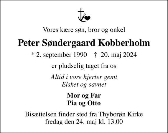 Vores kære søn, bror og onkel
Peter Søndergaard Kobberholm
* 2. september 1990    &#x271d; 20. maj 2024
er pludselig taget fra os
Altid i vore hjerter gemt Elsket og savnet
Mor og Far Pia og Otto
Bisættelsen finder sted fra Thyborøn Kirke  fredag den 24. maj kl. 13.00