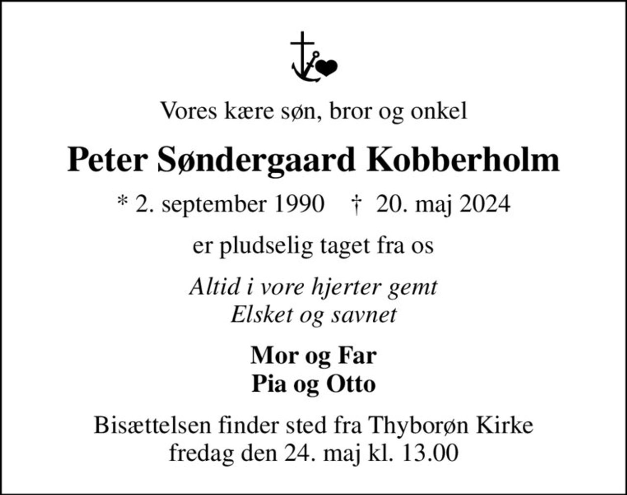 Vores kære søn, bror og onkel
Peter Søndergaard Kobberholm
* 2. september 1990    ✝ 20. maj 2024
er pludselig taget fra os
Altid i vore hjerter gemt Elsket og savnet
Mor og Far Pia og Otto
Bisættelsen finder sted fra Thyborøn Kirke  fredag den 24. maj kl. 13.00