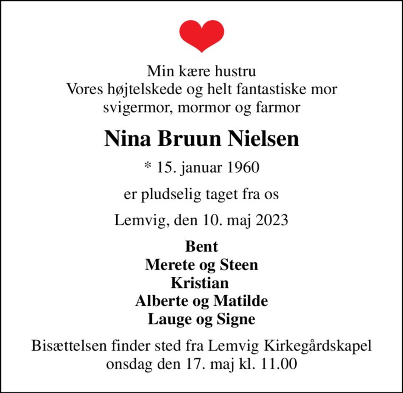 Min kære hustru Vores højtelskede og helt fantastiske mor svigermor, mormor og farmor
Nina Bruun Nielsen
* 15. januar 1960
er pludselig taget fra os
Lemvig, den 10. maj 2023
Bent Merete og Steen Kristian  Alberte og Matilde Lauge og Signe
Bisættelsen finder sted fra Lemvig Kirkegårdskapel  onsdag den 17. maj kl. 11.00