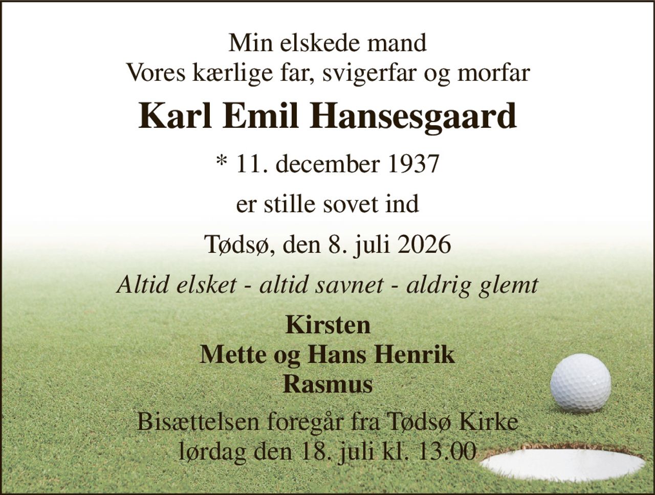 Min elskede mand Vores kærlige far, svigerfar og morfar 
Karl Emil Hansesgaard 
*​ 11. december 1937 
er stille sovet ind 
Tødsø, den 8. juli 2026 
Altid elsket - altid savnet - aldrig glemt 
Kirsten Mette og Hans Henrik Rasmus 
Bisættelsen​ foregår fra Tødsø Kirke​ lørdag den 18. juli​ kl. 13.00