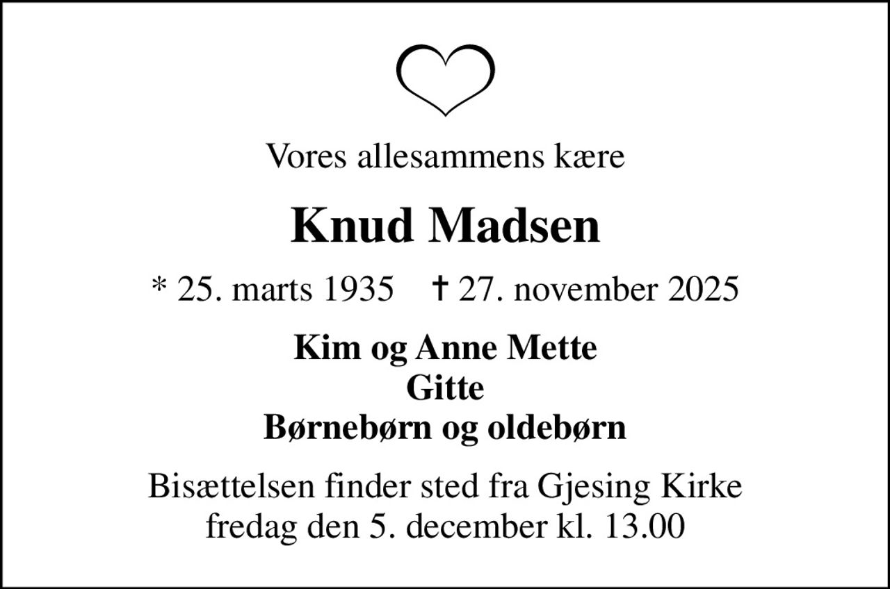 Vores allesammens kære
Knud Madsen
* 25. marts 1935    ✝ 27. november 2025
Kim og Anne Mette Gitte Børnebørn og oldebørn
Bisættelsen finder sted fra Gjesing Kirke  fredag den 5. december kl. 13.00