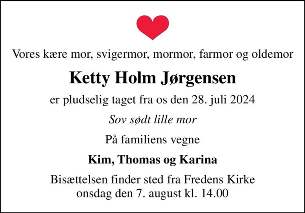 Vores kære mor, svigermor, mormor, farmor og oldemor
Ketty Holm Jørgensen
er pludselig taget fra os den 28. juli 2024
Sov sødt lille mor
På familiens vegne
Kim, Thomas og Karina
Bisættelsen finder sted fra Fredens Kirke  onsdag den 7. august kl. 14.00