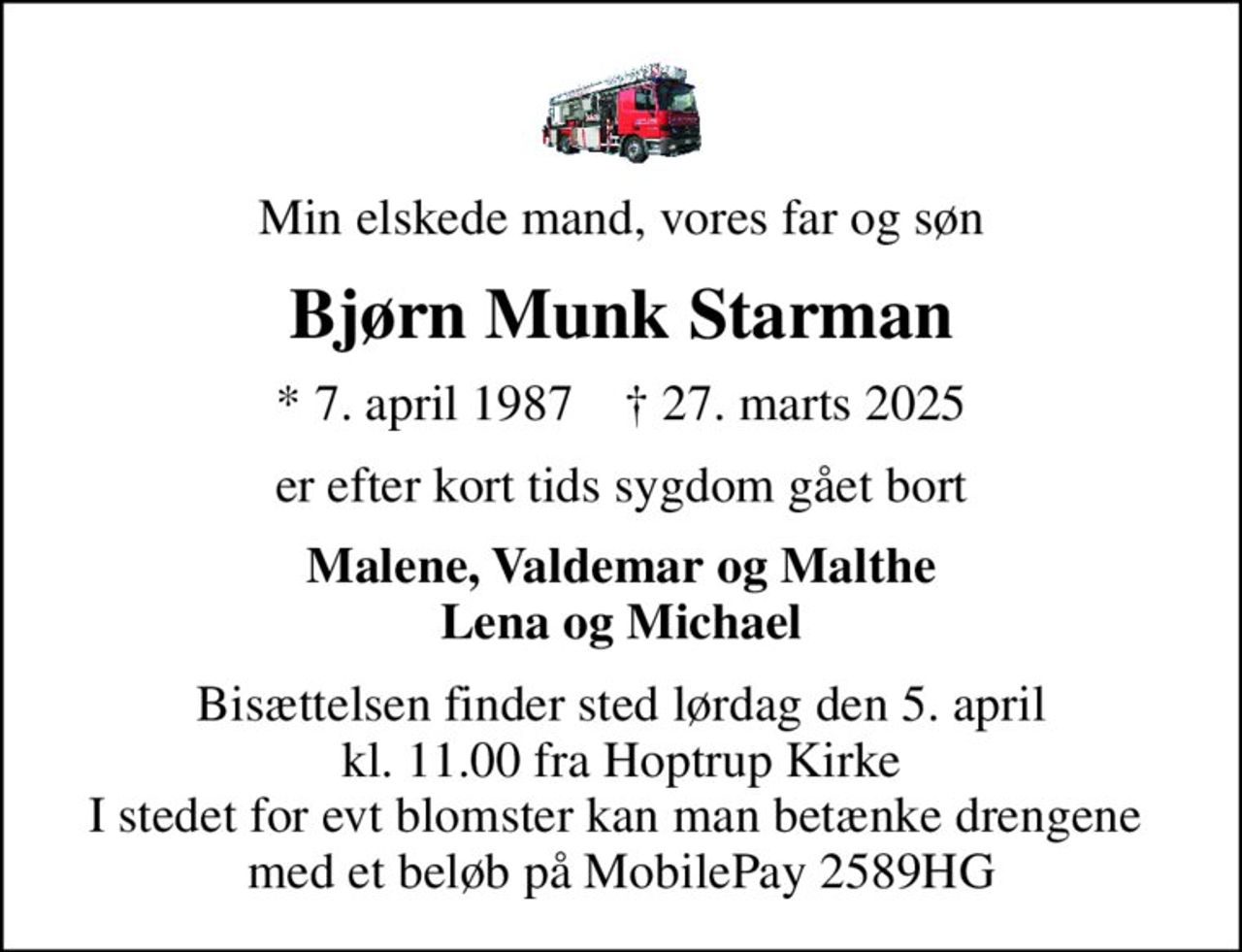 Min elskede mand, vores far og søn
Bjørn Munk Starman
* 7. april 1987    ✝ 27. marts 2025
er efter kort tids sygdom gået bort
Malene, Valdemar og Malthe Lena og Michael
Bisættelsen finder sted lørdag den 5. april kl. 11.00 fra Hoptrup Kirke I stedet for evt blomster kan man betænke drengene  med et beløb på MobilePay 2589HG