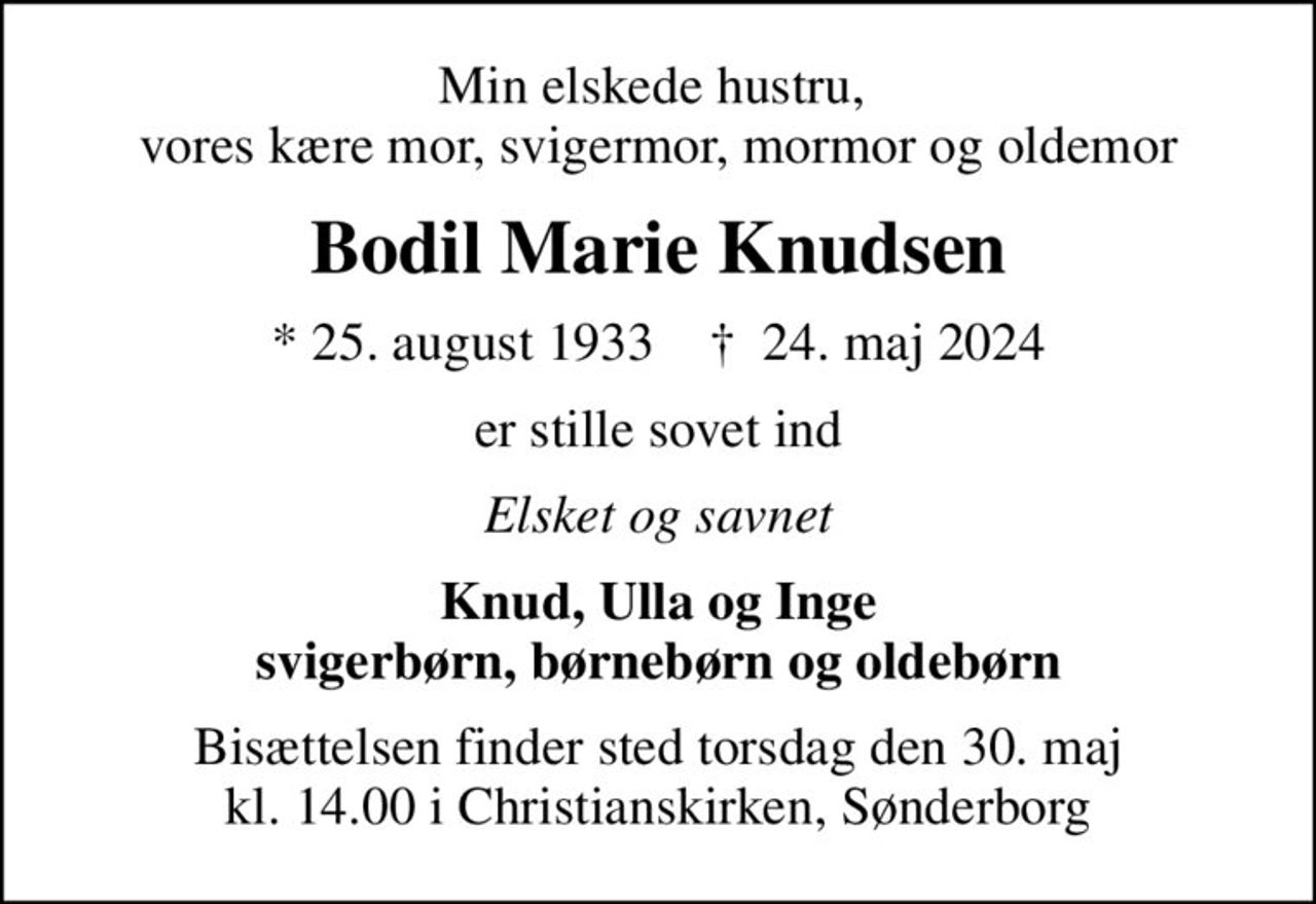 Min elskede hustru,  vores kære mor, svigermor, mormor og oldemor
Bodil Marie Knudsen
* 25. august 1933    ✝ 24. maj 2024
er stille sovet ind
Elsket og savnet
Knud, Ulla og Inge svigerbørn, børnebørn og oldebørn
Bisættelsen finder sted torsdag den 30. maj kl. 14.00 i Christianskirken, Sønderborg