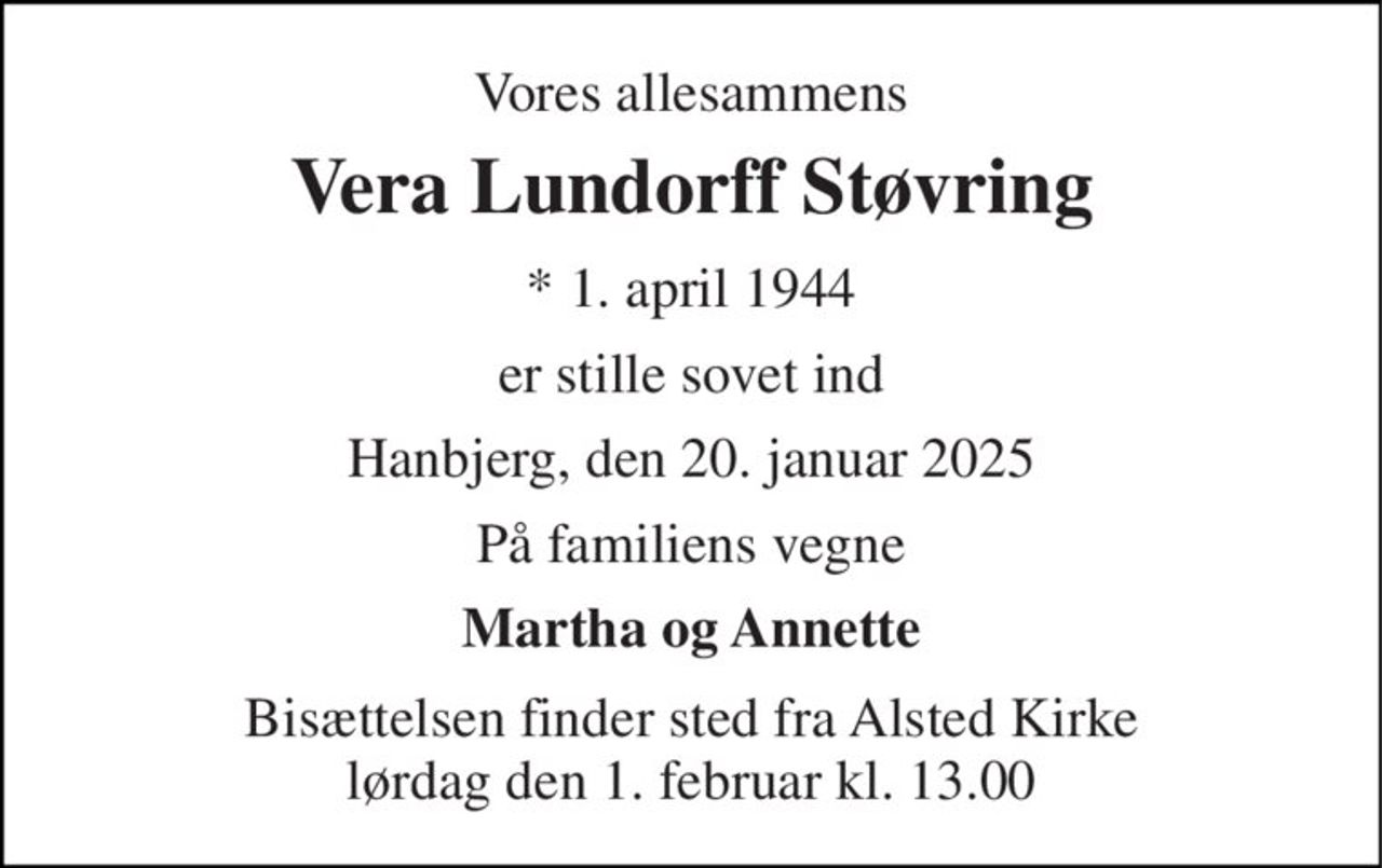 Vores allesammens 
Vera Lundorff Støvring 
*​ 1. april 1944 
er stille sovet ind 
Hanbjerg, den 20. januar 2025 
På familiens vegne 
Martha og Annette 
Bisættelsen​ finder sted fra Alsted Kirke​ lørdag den 1. februar​ kl. 13.00