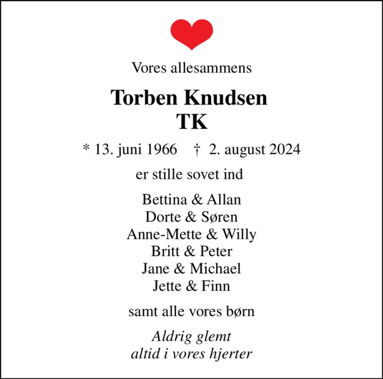 Vores allesammens
Torben Knudsen  TK
* 13. juni 1966    ✝ 2. august 2024
er stille sovet ind 
Bettina & Allan Dorte & Søren Anne-Mette & Willy Britt & Peter Jane & Michael Jette & Finn
samt alle vores børn
Aldrig glemt altid i vores hjerter