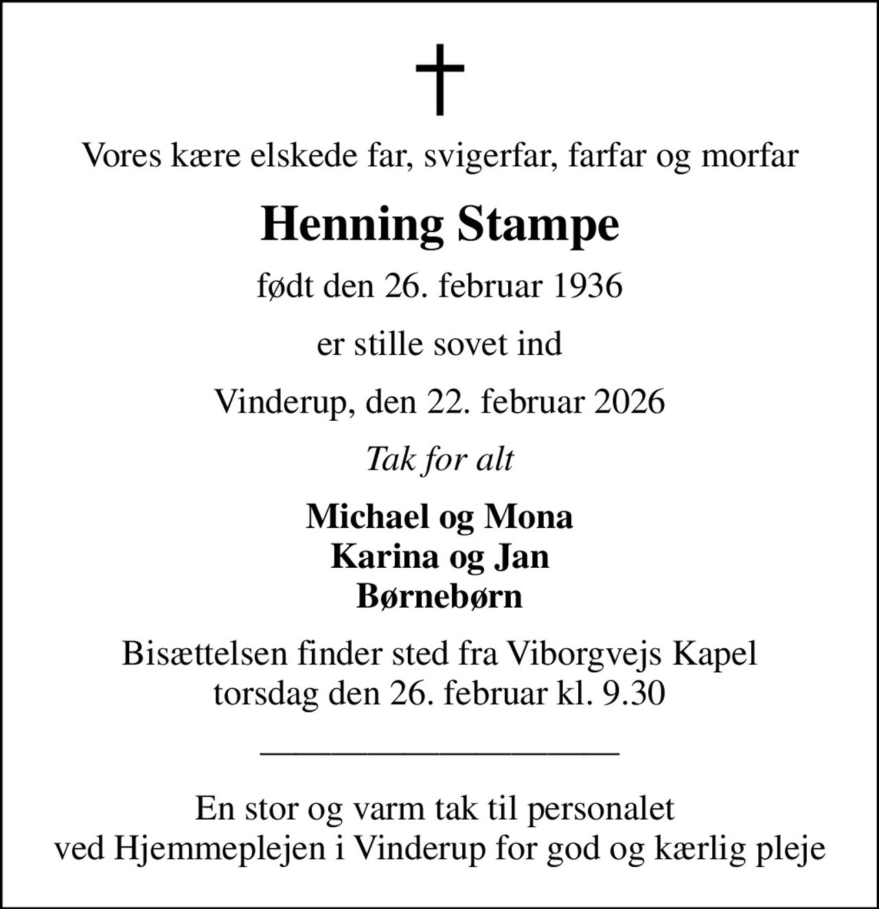 Vores kære elskede far, svigerfar, farfar og morfar
Henning Stampe
født den 26. februar 1936
er stille sovet ind
Vinderup, den 22. februar 2026
Tak for alt
Michael og Mona Karina og Jan Børnebørn
Bisættelsen finder sted fra Viborgvejs Kapel  torsdag den 26. februar kl. 9.30 
En stor og varm tak til personalet  ved Hjemmeplejen i Vinderup for god og kærlig pleje